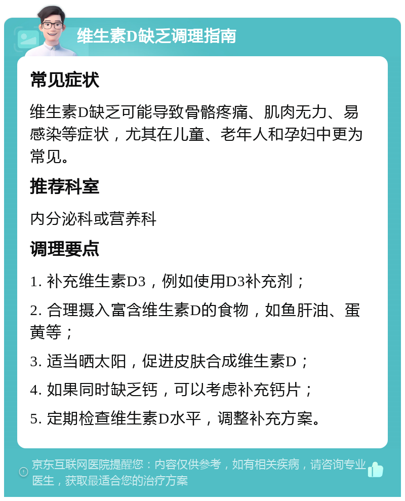 维生素D缺乏调理指南 常见症状 维生素D缺乏可能导致骨骼疼痛、肌肉无力、易感染等症状，尤其在儿童、老年人和孕妇中更为常见。 推荐科室 内分泌科或营养科 调理要点 1. 补充维生素D3，例如使用D3补充剂； 2. 合理摄入富含维生素D的食物，如鱼肝油、蛋黄等； 3. 适当晒太阳，促进皮肤合成维生素D； 4. 如果同时缺乏钙，可以考虑补充钙片； 5. 定期检查维生素D水平，调整补充方案。