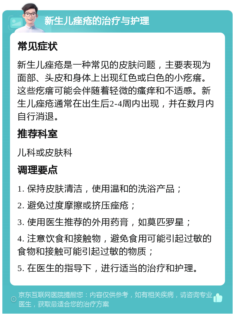 新生儿痤疮的治疗与护理 常见症状 新生儿痤疮是一种常见的皮肤问题，主要表现为面部、头皮和身体上出现红色或白色的小疙瘩。这些疙瘩可能会伴随着轻微的瘙痒和不适感。新生儿痤疮通常在出生后2-4周内出现，并在数月内自行消退。 推荐科室 儿科或皮肤科 调理要点 1. 保持皮肤清洁，使用温和的洗浴产品； 2. 避免过度摩擦或挤压痤疮； 3. 使用医生推荐的外用药膏，如莫匹罗星； 4. 注意饮食和接触物，避免食用可能引起过敏的食物和接触可能引起过敏的物质； 5. 在医生的指导下，进行适当的治疗和护理。