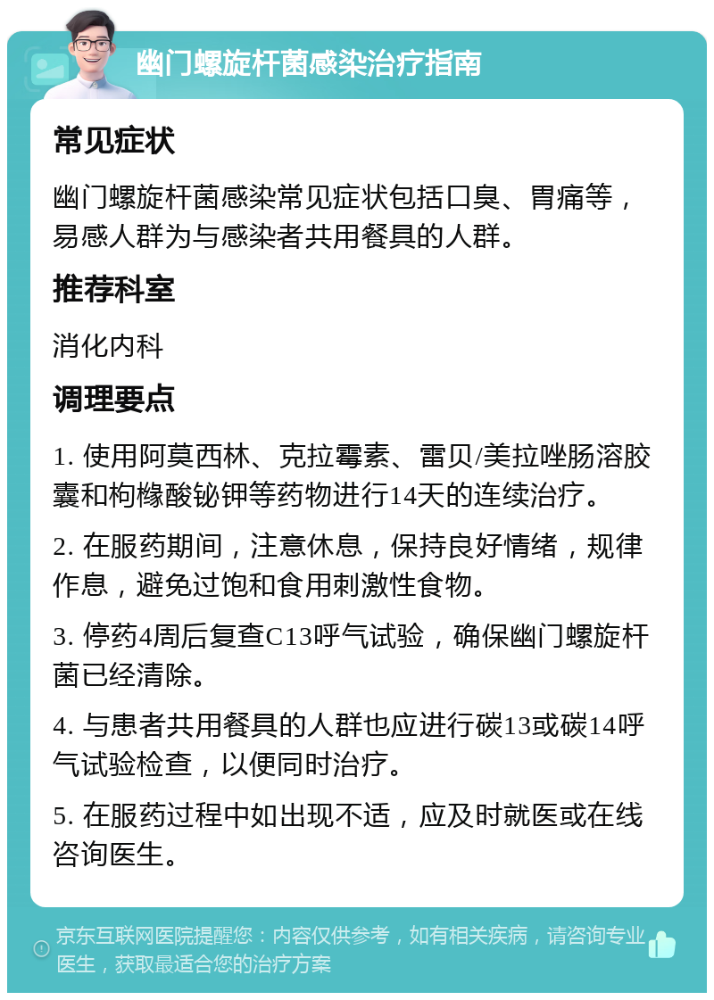 幽门螺旋杆菌感染治疗指南 常见症状 幽门螺旋杆菌感染常见症状包括口臭、胃痛等，易感人群为与感染者共用餐具的人群。 推荐科室 消化内科 调理要点 1. 使用阿莫西林、克拉霉素、雷贝/美拉唑肠溶胶囊和枸橼酸铋钾等药物进行14天的连续治疗。 2. 在服药期间，注意休息，保持良好情绪，规律作息，避免过饱和食用刺激性食物。 3. 停药4周后复查C13呼气试验，确保幽门螺旋杆菌已经清除。 4. 与患者共用餐具的人群也应进行碳13或碳14呼气试验检查，以便同时治疗。 5. 在服药过程中如出现不适，应及时就医或在线咨询医生。