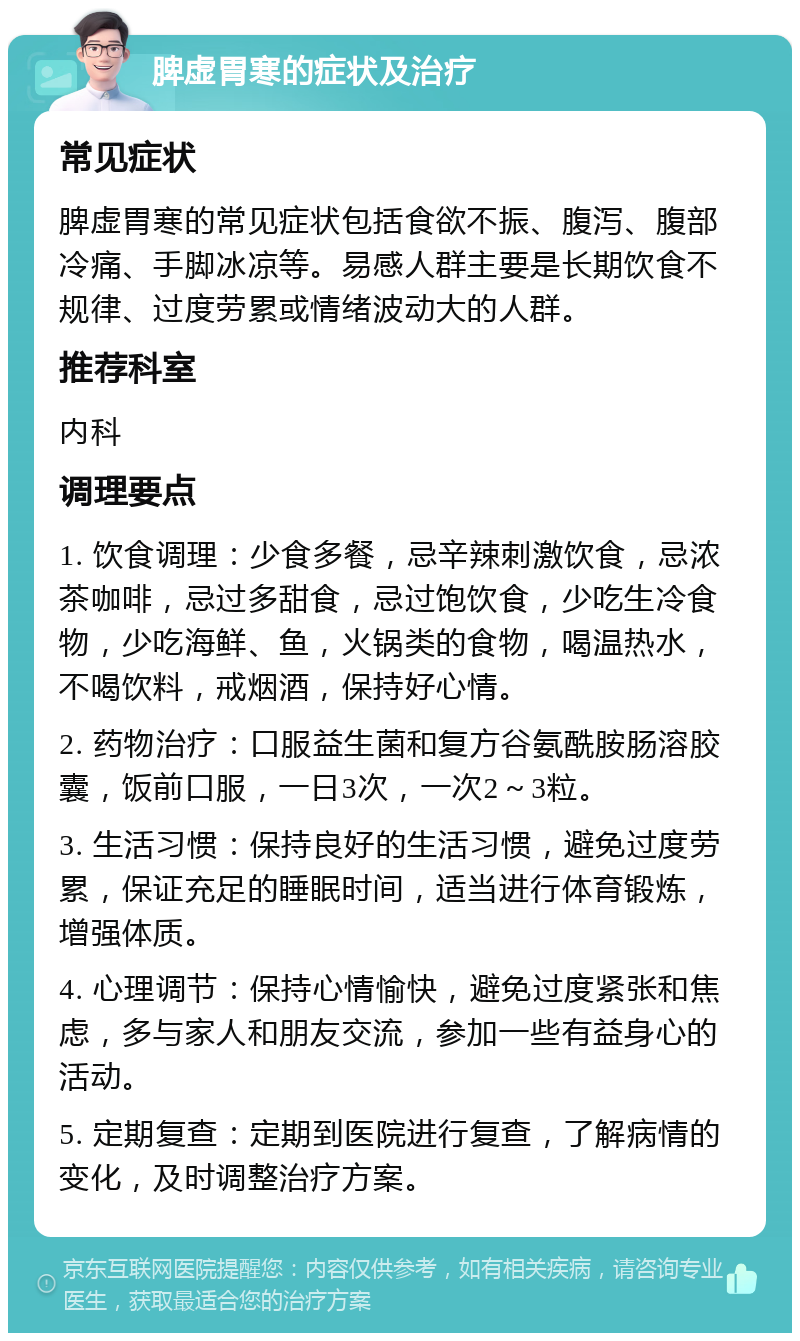 脾虚胃寒的症状及治疗 常见症状 脾虚胃寒的常见症状包括食欲不振、腹泻、腹部冷痛、手脚冰凉等。易感人群主要是长期饮食不规律、过度劳累或情绪波动大的人群。 推荐科室 内科 调理要点 1. 饮食调理：少食多餐，忌辛辣刺激饮食，忌浓茶咖啡，忌过多甜食，忌过饱饮食，少吃生冷食物，少吃海鲜、鱼，火锅类的食物，喝温热水，不喝饮料，戒烟酒，保持好心情。 2. 药物治疗：口服益生菌和复方谷氨酰胺肠溶胶囊，饭前口服，一日3次，一次2～3粒。 3. 生活习惯：保持良好的生活习惯，避免过度劳累，保证充足的睡眠时间，适当进行体育锻炼，增强体质。 4. 心理调节：保持心情愉快，避免过度紧张和焦虑，多与家人和朋友交流，参加一些有益身心的活动。 5. 定期复查：定期到医院进行复查，了解病情的变化，及时调整治疗方案。