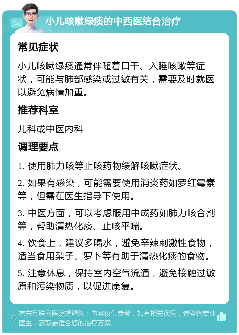 小儿咳嗽绿痰的中西医结合治疗 常见症状 小儿咳嗽绿痰通常伴随着口干、入睡咳嗽等症状，可能与肺部感染或过敏有关，需要及时就医以避免病情加重。 推荐科室 儿科或中医内科 调理要点 1. 使用肺力咳等止咳药物缓解咳嗽症状。 2. 如果有感染，可能需要使用消炎药如罗红霉素等，但需在医生指导下使用。 3. 中医方面，可以考虑服用中成药如肺力咳合剂等，帮助清热化痰、止咳平喘。 4. 饮食上，建议多喝水，避免辛辣刺激性食物，适当食用梨子、罗卜等有助于清热化痰的食物。 5. 注意休息，保持室内空气流通，避免接触过敏原和污染物质，以促进康复。