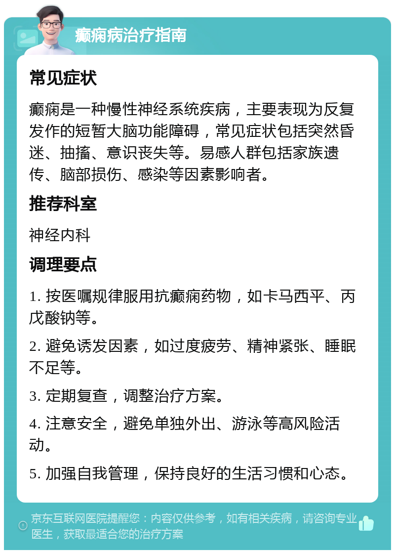 癫痫病治疗指南 常见症状 癫痫是一种慢性神经系统疾病，主要表现为反复发作的短暂大脑功能障碍，常见症状包括突然昏迷、抽搐、意识丧失等。易感人群包括家族遗传、脑部损伤、感染等因素影响者。 推荐科室 神经内科 调理要点 1. 按医嘱规律服用抗癫痫药物，如卡马西平、丙戊酸钠等。 2. 避免诱发因素，如过度疲劳、精神紧张、睡眠不足等。 3. 定期复查，调整治疗方案。 4. 注意安全，避免单独外出、游泳等高风险活动。 5. 加强自我管理，保持良好的生活习惯和心态。