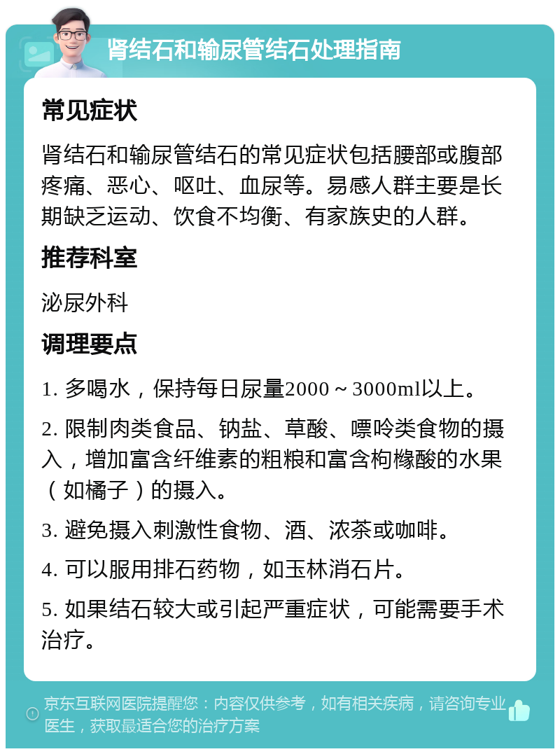 肾结石和输尿管结石处理指南 常见症状 肾结石和输尿管结石的常见症状包括腰部或腹部疼痛、恶心、呕吐、血尿等。易感人群主要是长期缺乏运动、饮食不均衡、有家族史的人群。 推荐科室 泌尿外科 调理要点 1. 多喝水，保持每日尿量2000～3000ml以上。 2. 限制肉类食品、钠盐、草酸、嘌呤类食物的摄入，增加富含纤维素的粗粮和富含枸橼酸的水果（如橘子）的摄入。 3. 避免摄入刺激性食物、酒、浓茶或咖啡。 4. 可以服用排石药物，如玉林消石片。 5. 如果结石较大或引起严重症状，可能需要手术治疗。