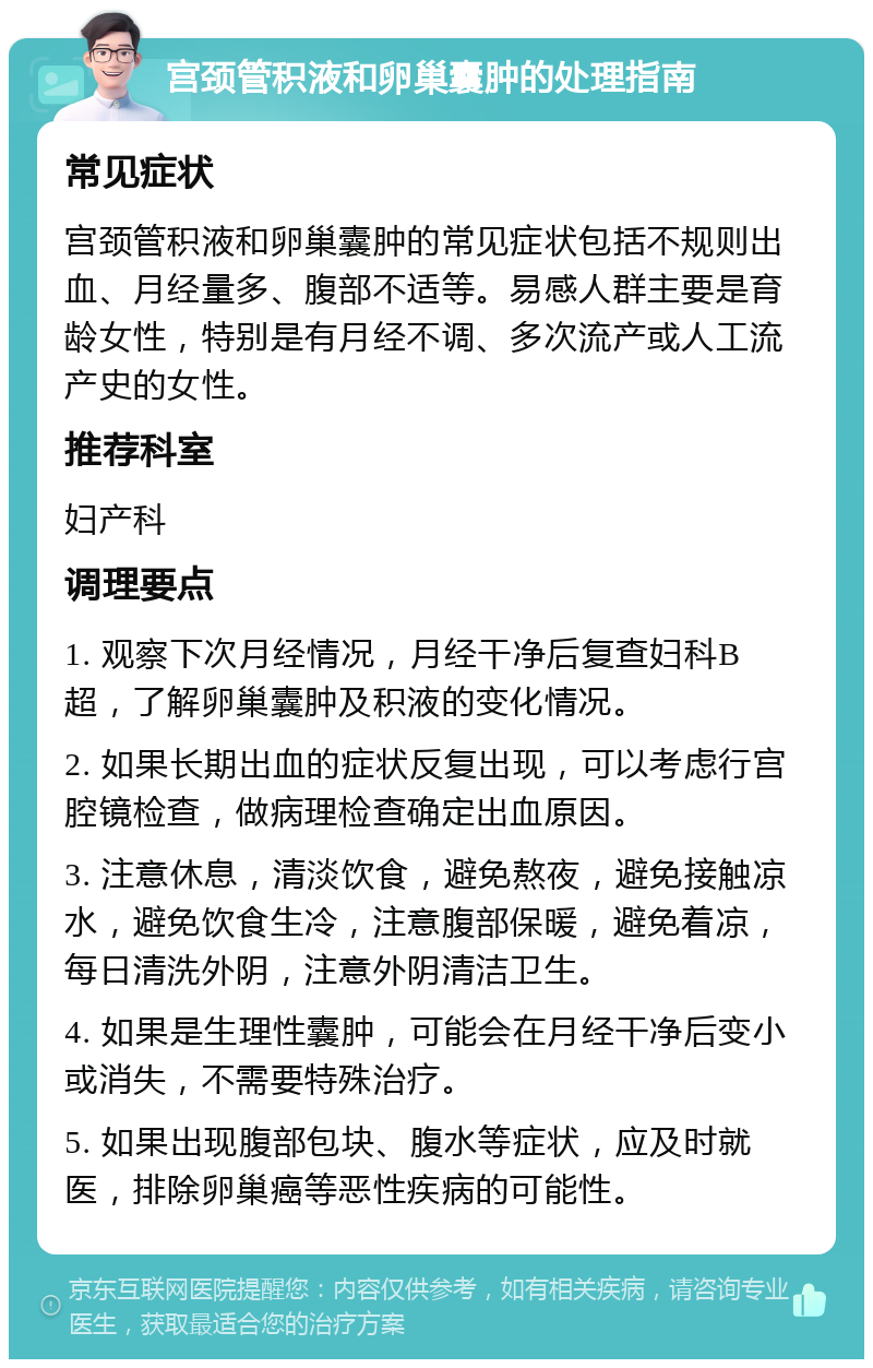 宫颈管积液和卵巢囊肿的处理指南 常见症状 宫颈管积液和卵巢囊肿的常见症状包括不规则出血、月经量多、腹部不适等。易感人群主要是育龄女性，特别是有月经不调、多次流产或人工流产史的女性。 推荐科室 妇产科 调理要点 1. 观察下次月经情况，月经干净后复查妇科B超，了解卵巢囊肿及积液的变化情况。 2. 如果长期出血的症状反复出现，可以考虑行宫腔镜检查，做病理检查确定出血原因。 3. 注意休息，清淡饮食，避免熬夜，避免接触凉水，避免饮食生冷，注意腹部保暖，避免着凉，每日清洗外阴，注意外阴清洁卫生。 4. 如果是生理性囊肿，可能会在月经干净后变小或消失，不需要特殊治疗。 5. 如果出现腹部包块、腹水等症状，应及时就医，排除卵巢癌等恶性疾病的可能性。