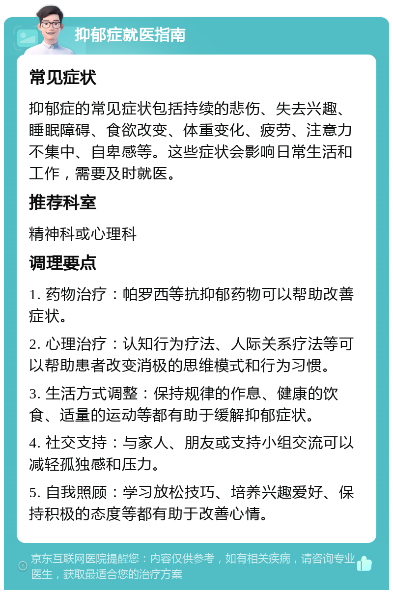 抑郁症就医指南 常见症状 抑郁症的常见症状包括持续的悲伤、失去兴趣、睡眠障碍、食欲改变、体重变化、疲劳、注意力不集中、自卑感等。这些症状会影响日常生活和工作，需要及时就医。 推荐科室 精神科或心理科 调理要点 1. 药物治疗：帕罗西等抗抑郁药物可以帮助改善症状。 2. 心理治疗：认知行为疗法、人际关系疗法等可以帮助患者改变消极的思维模式和行为习惯。 3. 生活方式调整：保持规律的作息、健康的饮食、适量的运动等都有助于缓解抑郁症状。 4. 社交支持：与家人、朋友或支持小组交流可以减轻孤独感和压力。 5. 自我照顾：学习放松技巧、培养兴趣爱好、保持积极的态度等都有助于改善心情。