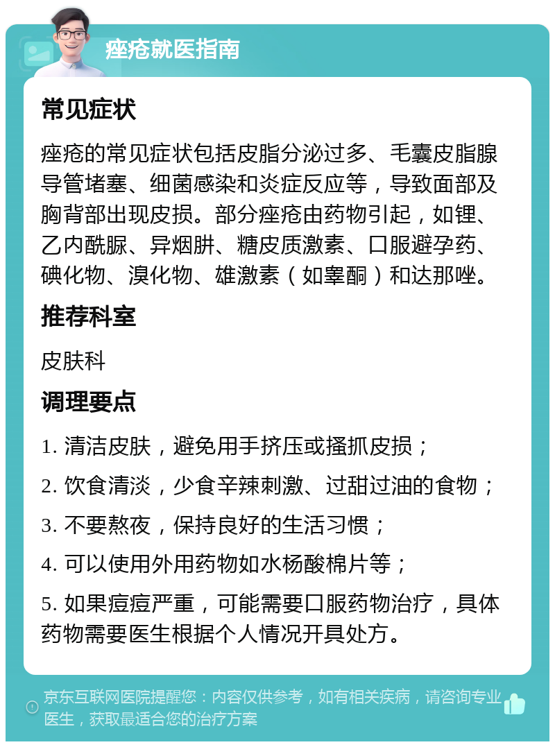 痤疮就医指南 常见症状 痤疮的常见症状包括皮脂分泌过多、毛囊皮脂腺导管堵塞、细菌感染和炎症反应等，导致面部及胸背部出现皮损。部分痤疮由药物引起，如锂、乙内酰脲、异烟肼、糖皮质激素、口服避孕药、碘化物、溴化物、雄激素（如睾酮）和达那唑。 推荐科室 皮肤科 调理要点 1. 清洁皮肤，避免用手挤压或搔抓皮损； 2. 饮食清淡，少食辛辣刺激、过甜过油的食物； 3. 不要熬夜，保持良好的生活习惯； 4. 可以使用外用药物如水杨酸棉片等； 5. 如果痘痘严重，可能需要口服药物治疗，具体药物需要医生根据个人情况开具处方。