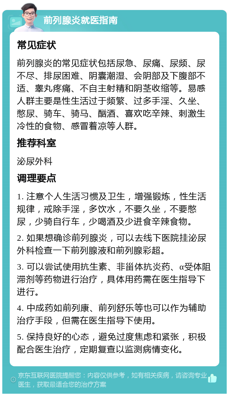 前列腺炎就医指南 常见症状 前列腺炎的常见症状包括尿急、尿痛、尿频、尿不尽、排尿困难、阴囊潮湿、会阴部及下腹部不适、睾丸疼痛、不自主射精和阴茎收缩等。易感人群主要是性生活过于频繁、过多手淫、久坐、憋尿、骑车、骑马、酗酒、喜欢吃辛辣、刺激生冷性的食物、感冒着凉等人群。 推荐科室 泌尿外科 调理要点 1. 注意个人生活习惯及卫生，增强锻炼，性生活规律，戒除手淫，多饮水，不要久坐，不要憋尿，少骑自行车，少喝酒及少进食辛辣食物。 2. 如果想确诊前列腺炎，可以去线下医院挂泌尿外科检查一下前列腺液和前列腺彩超。 3. 可以尝试使用抗生素、非甾体抗炎药、α受体阻滞剂等药物进行治疗，具体用药需在医生指导下进行。 4. 中成药如前列康、前列舒乐等也可以作为辅助治疗手段，但需在医生指导下使用。 5. 保持良好的心态，避免过度焦虑和紧张，积极配合医生治疗，定期复查以监测病情变化。