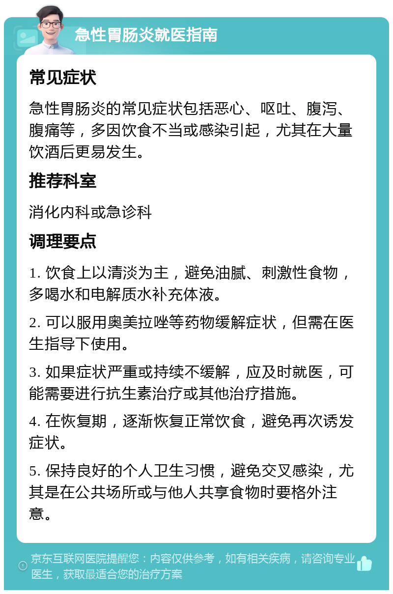 急性胃肠炎就医指南 常见症状 急性胃肠炎的常见症状包括恶心、呕吐、腹泻、腹痛等，多因饮食不当或感染引起，尤其在大量饮酒后更易发生。 推荐科室 消化内科或急诊科 调理要点 1. 饮食上以清淡为主，避免油腻、刺激性食物，多喝水和电解质水补充体液。 2. 可以服用奥美拉唑等药物缓解症状，但需在医生指导下使用。 3. 如果症状严重或持续不缓解，应及时就医，可能需要进行抗生素治疗或其他治疗措施。 4. 在恢复期，逐渐恢复正常饮食，避免再次诱发症状。 5. 保持良好的个人卫生习惯，避免交叉感染，尤其是在公共场所或与他人共享食物时要格外注意。