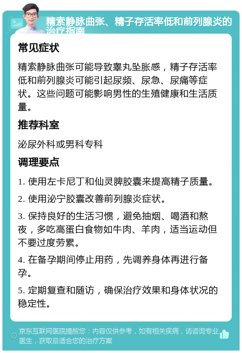 精索静脉曲张、精子存活率低和前列腺炎的治疗指南 常见症状 精索静脉曲张可能导致睾丸坠胀感，精子存活率低和前列腺炎可能引起尿频、尿急、尿痛等症状。这些问题可能影响男性的生殖健康和生活质量。 推荐科室 泌尿外科或男科专科 调理要点 1. 使用左卡尼丁和仙灵脾胶囊来提高精子质量。 2. 使用泌宁胶囊改善前列腺炎症状。 3. 保持良好的生活习惯，避免抽烟、喝酒和熬夜，多吃高蛋白食物如牛肉、羊肉，适当运动但不要过度劳累。 4. 在备孕期间停止用药，先调养身体再进行备孕。 5. 定期复查和随访，确保治疗效果和身体状况的稳定性。