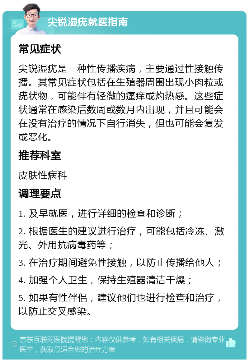 尖锐湿疣就医指南 常见症状 尖锐湿疣是一种性传播疾病，主要通过性接触传播。其常见症状包括在生殖器周围出现小肉粒或疣状物，可能伴有轻微的瘙痒或灼热感。这些症状通常在感染后数周或数月内出现，并且可能会在没有治疗的情况下自行消失，但也可能会复发或恶化。 推荐科室 皮肤性病科 调理要点 1. 及早就医，进行详细的检查和诊断； 2. 根据医生的建议进行治疗，可能包括冷冻、激光、外用抗病毒药等； 3. 在治疗期间避免性接触，以防止传播给他人； 4. 加强个人卫生，保持生殖器清洁干燥； 5. 如果有性伴侣，建议他们也进行检查和治疗，以防止交叉感染。