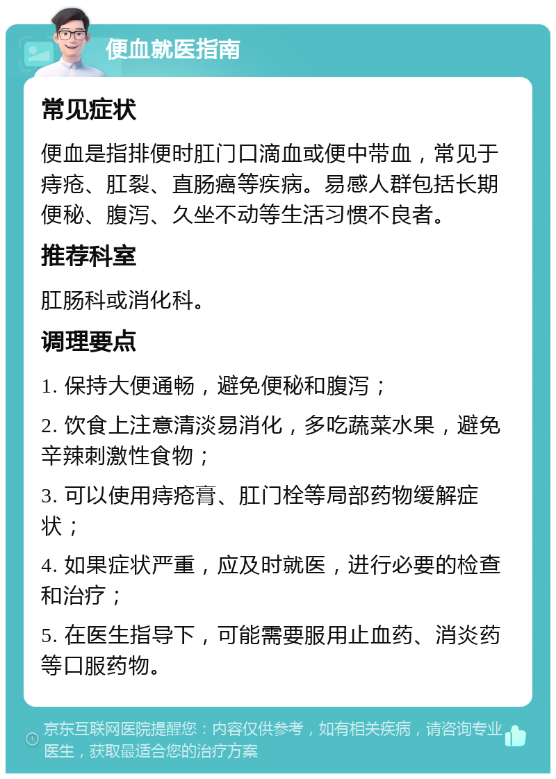 便血就医指南 常见症状 便血是指排便时肛门口滴血或便中带血，常见于痔疮、肛裂、直肠癌等疾病。易感人群包括长期便秘、腹泻、久坐不动等生活习惯不良者。 推荐科室 肛肠科或消化科。 调理要点 1. 保持大便通畅，避免便秘和腹泻； 2. 饮食上注意清淡易消化，多吃蔬菜水果，避免辛辣刺激性食物； 3. 可以使用痔疮膏、肛门栓等局部药物缓解症状； 4. 如果症状严重，应及时就医，进行必要的检查和治疗； 5. 在医生指导下，可能需要服用止血药、消炎药等口服药物。