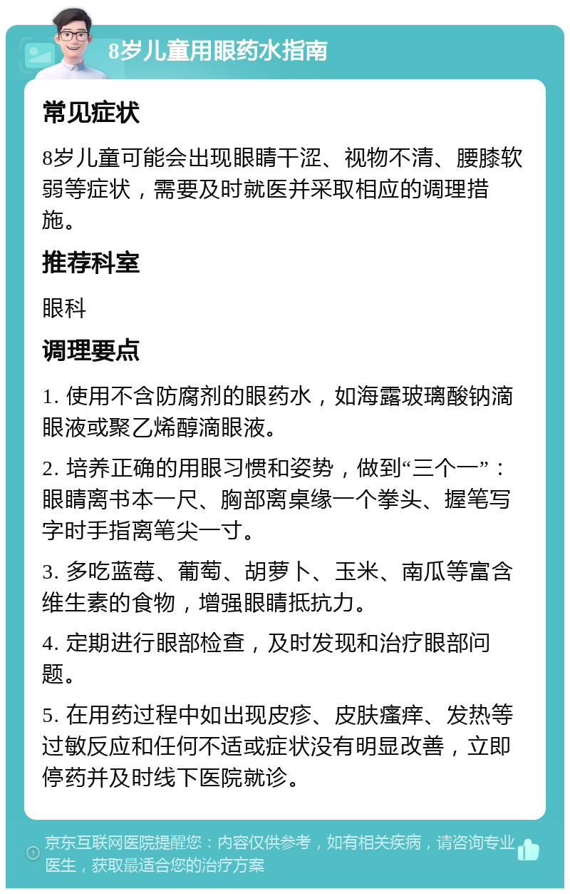 8岁儿童用眼药水指南 常见症状 8岁儿童可能会出现眼睛干涩、视物不清、腰膝软弱等症状，需要及时就医并采取相应的调理措施。 推荐科室 眼科 调理要点 1. 使用不含防腐剂的眼药水，如海露玻璃酸钠滴眼液或聚乙烯醇滴眼液。 2. 培养正确的用眼习惯和姿势，做到“三个一”：眼睛离书本一尺、胸部离桌缘一个拳头、握笔写字时手指离笔尖一寸。 3. 多吃蓝莓、葡萄、胡萝卜、玉米、南瓜等富含维生素的食物，增强眼睛抵抗力。 4. 定期进行眼部检查，及时发现和治疗眼部问题。 5. 在用药过程中如出现皮疹、皮肤瘙痒、发热等过敏反应和任何不适或症状没有明显改善，立即停药并及时线下医院就诊。