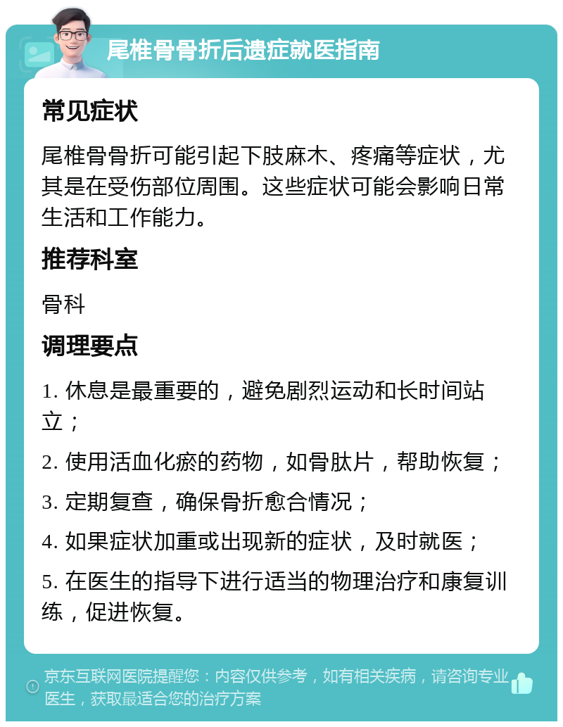 尾椎骨骨折后遗症就医指南 常见症状 尾椎骨骨折可能引起下肢麻木、疼痛等症状，尤其是在受伤部位周围。这些症状可能会影响日常生活和工作能力。 推荐科室 骨科 调理要点 1. 休息是最重要的，避免剧烈运动和长时间站立； 2. 使用活血化瘀的药物，如骨肽片，帮助恢复； 3. 定期复查，确保骨折愈合情况； 4. 如果症状加重或出现新的症状，及时就医； 5. 在医生的指导下进行适当的物理治疗和康复训练，促进恢复。