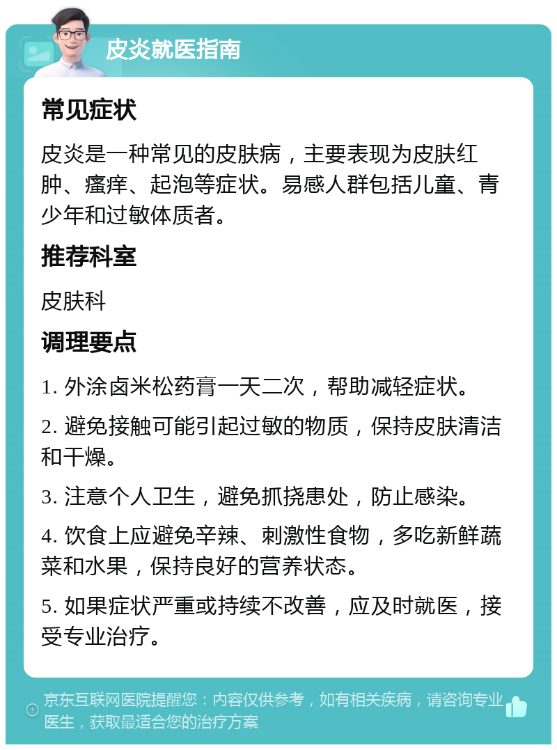 皮炎就医指南 常见症状 皮炎是一种常见的皮肤病，主要表现为皮肤红肿、瘙痒、起泡等症状。易感人群包括儿童、青少年和过敏体质者。 推荐科室 皮肤科 调理要点 1. 外涂卤米松药膏一天二次，帮助减轻症状。 2. 避免接触可能引起过敏的物质，保持皮肤清洁和干燥。 3. 注意个人卫生，避免抓挠患处，防止感染。 4. 饮食上应避免辛辣、刺激性食物，多吃新鲜蔬菜和水果，保持良好的营养状态。 5. 如果症状严重或持续不改善，应及时就医，接受专业治疗。