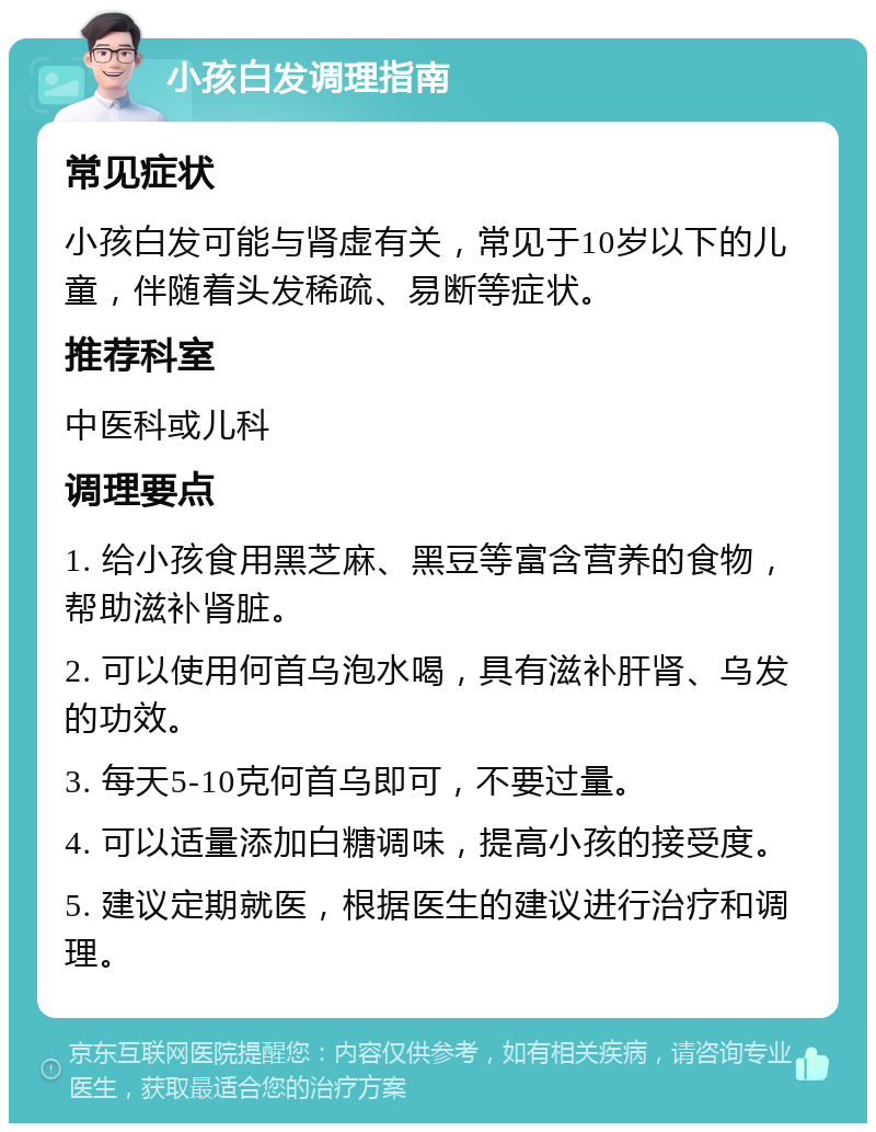 小孩白发调理指南 常见症状 小孩白发可能与肾虚有关，常见于10岁以下的儿童，伴随着头发稀疏、易断等症状。 推荐科室 中医科或儿科 调理要点 1. 给小孩食用黑芝麻、黑豆等富含营养的食物，帮助滋补肾脏。 2. 可以使用何首乌泡水喝，具有滋补肝肾、乌发的功效。 3. 每天5-10克何首乌即可，不要过量。 4. 可以适量添加白糖调味，提高小孩的接受度。 5. 建议定期就医，根据医生的建议进行治疗和调理。