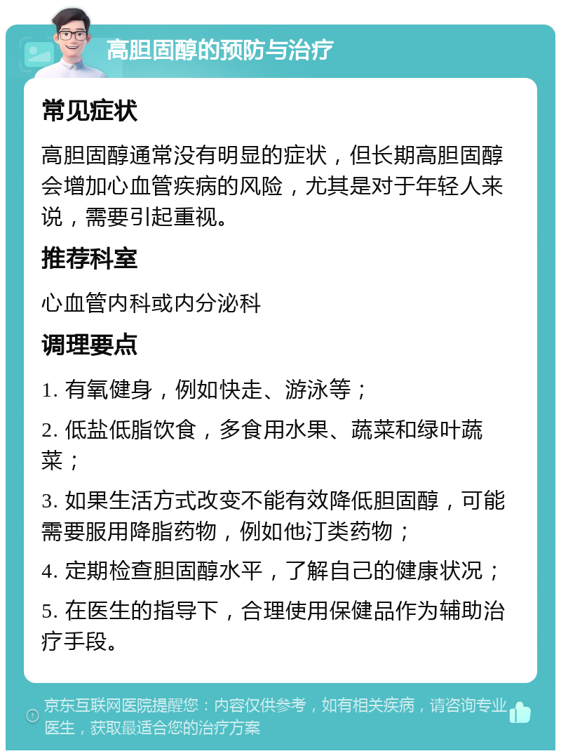 高胆固醇的预防与治疗 常见症状 高胆固醇通常没有明显的症状，但长期高胆固醇会增加心血管疾病的风险，尤其是对于年轻人来说，需要引起重视。 推荐科室 心血管内科或内分泌科 调理要点 1. 有氧健身，例如快走、游泳等； 2. 低盐低脂饮食，多食用水果、蔬菜和绿叶蔬菜； 3. 如果生活方式改变不能有效降低胆固醇，可能需要服用降脂药物，例如他汀类药物； 4. 定期检查胆固醇水平，了解自己的健康状况； 5. 在医生的指导下，合理使用保健品作为辅助治疗手段。