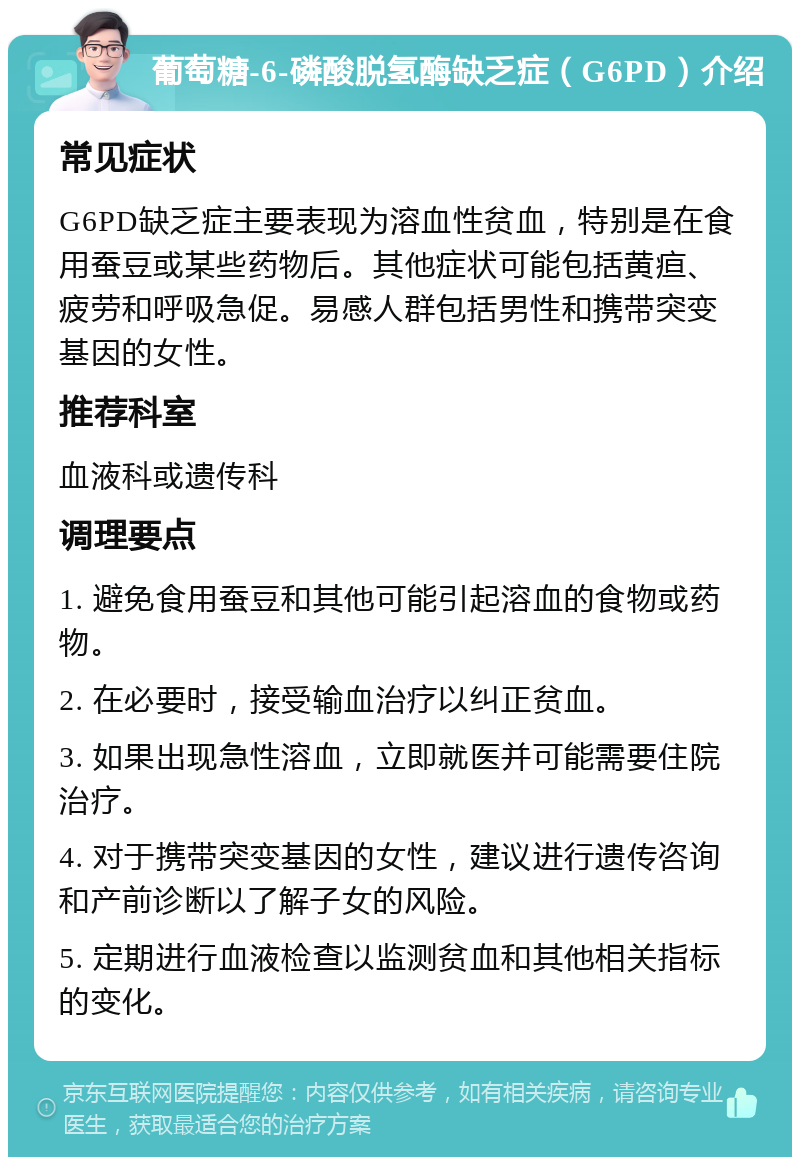 葡萄糖-6-磷酸脱氢酶缺乏症（G6PD）介绍 常见症状 G6PD缺乏症主要表现为溶血性贫血，特别是在食用蚕豆或某些药物后。其他症状可能包括黄疸、疲劳和呼吸急促。易感人群包括男性和携带突变基因的女性。 推荐科室 血液科或遗传科 调理要点 1. 避免食用蚕豆和其他可能引起溶血的食物或药物。 2. 在必要时，接受输血治疗以纠正贫血。 3. 如果出现急性溶血，立即就医并可能需要住院治疗。 4. 对于携带突变基因的女性，建议进行遗传咨询和产前诊断以了解子女的风险。 5. 定期进行血液检查以监测贫血和其他相关指标的变化。