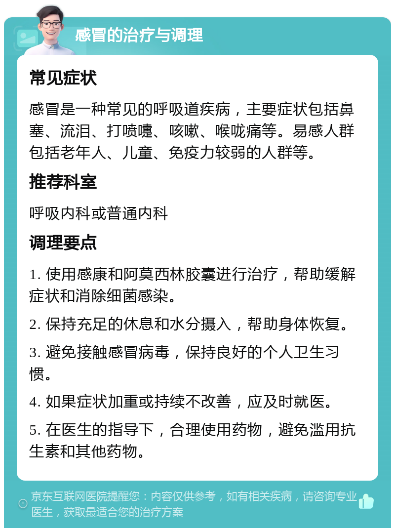 感冒的治疗与调理 常见症状 感冒是一种常见的呼吸道疾病，主要症状包括鼻塞、流泪、打喷嚏、咳嗽、喉咙痛等。易感人群包括老年人、儿童、免疫力较弱的人群等。 推荐科室 呼吸内科或普通内科 调理要点 1. 使用感康和阿莫西林胶囊进行治疗，帮助缓解症状和消除细菌感染。 2. 保持充足的休息和水分摄入，帮助身体恢复。 3. 避免接触感冒病毒，保持良好的个人卫生习惯。 4. 如果症状加重或持续不改善，应及时就医。 5. 在医生的指导下，合理使用药物，避免滥用抗生素和其他药物。