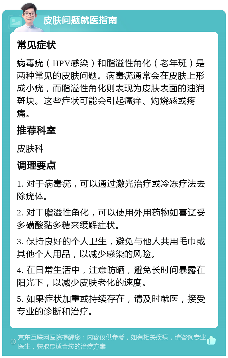 皮肤问题就医指南 常见症状 病毒疣（HPV感染）和脂溢性角化（老年斑）是两种常见的皮肤问题。病毒疣通常会在皮肤上形成小疣，而脂溢性角化则表现为皮肤表面的油润斑块。这些症状可能会引起瘙痒、灼烧感或疼痛。 推荐科室 皮肤科 调理要点 1. 对于病毒疣，可以通过激光治疗或冷冻疗法去除疣体。 2. 对于脂溢性角化，可以使用外用药物如喜辽妥多磺酸黏多糖来缓解症状。 3. 保持良好的个人卫生，避免与他人共用毛巾或其他个人用品，以减少感染的风险。 4. 在日常生活中，注意防晒，避免长时间暴露在阳光下，以减少皮肤老化的速度。 5. 如果症状加重或持续存在，请及时就医，接受专业的诊断和治疗。