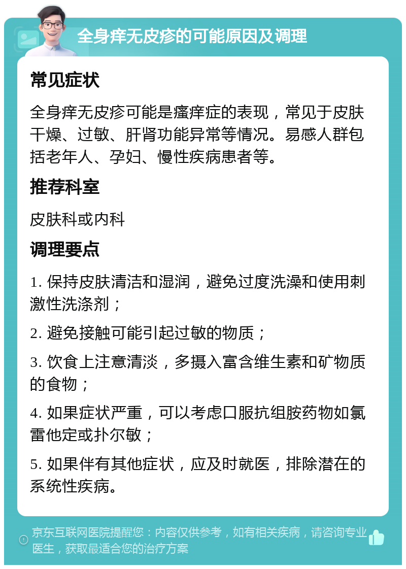 全身痒无皮疹的可能原因及调理 常见症状 全身痒无皮疹可能是瘙痒症的表现，常见于皮肤干燥、过敏、肝肾功能异常等情况。易感人群包括老年人、孕妇、慢性疾病患者等。 推荐科室 皮肤科或内科 调理要点 1. 保持皮肤清洁和湿润，避免过度洗澡和使用刺激性洗涤剂； 2. 避免接触可能引起过敏的物质； 3. 饮食上注意清淡，多摄入富含维生素和矿物质的食物； 4. 如果症状严重，可以考虑口服抗组胺药物如氯雷他定或扑尔敏； 5. 如果伴有其他症状，应及时就医，排除潜在的系统性疾病。