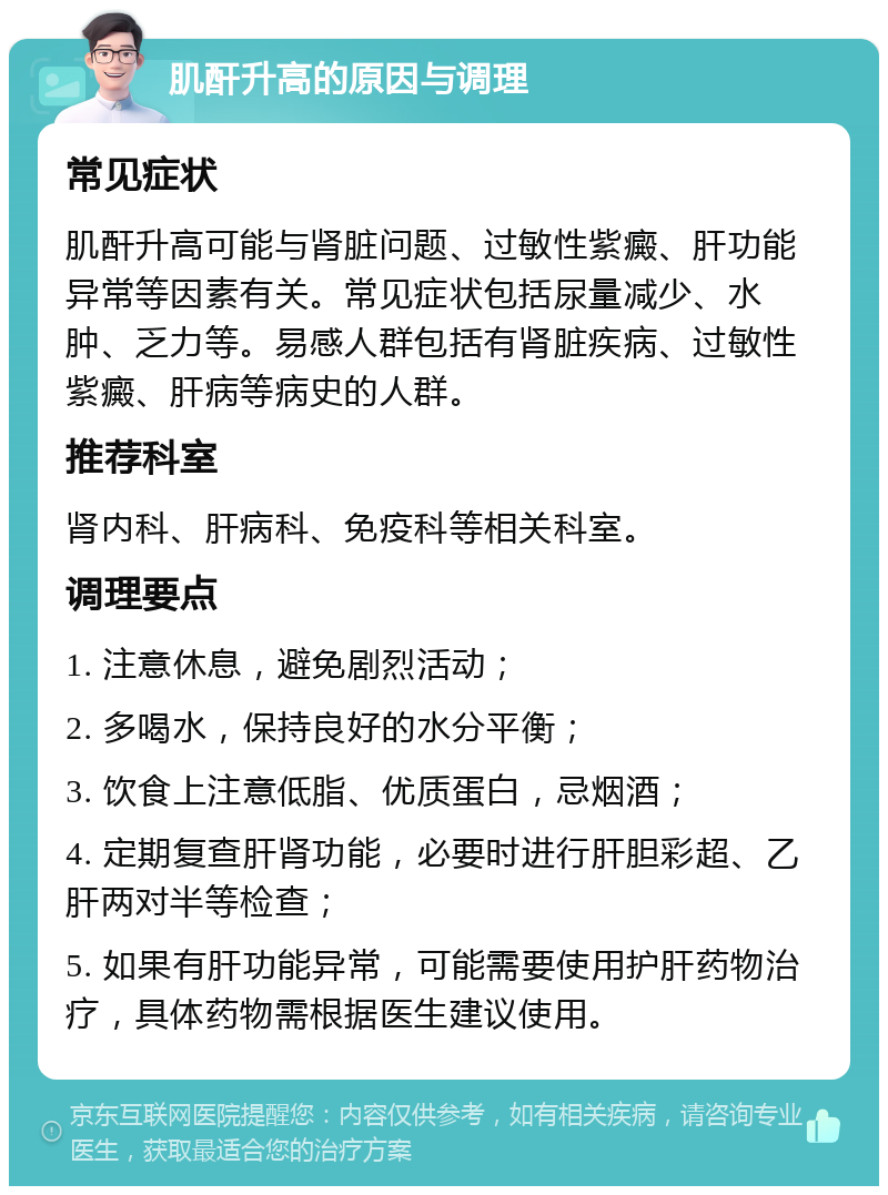 肌酐升高的原因与调理 常见症状 肌酐升高可能与肾脏问题、过敏性紫癜、肝功能异常等因素有关。常见症状包括尿量减少、水肿、乏力等。易感人群包括有肾脏疾病、过敏性紫癜、肝病等病史的人群。 推荐科室 肾内科、肝病科、免疫科等相关科室。 调理要点 1. 注意休息，避免剧烈活动； 2. 多喝水，保持良好的水分平衡； 3. 饮食上注意低脂、优质蛋白，忌烟酒； 4. 定期复查肝肾功能，必要时进行肝胆彩超、乙肝两对半等检查； 5. 如果有肝功能异常，可能需要使用护肝药物治疗，具体药物需根据医生建议使用。