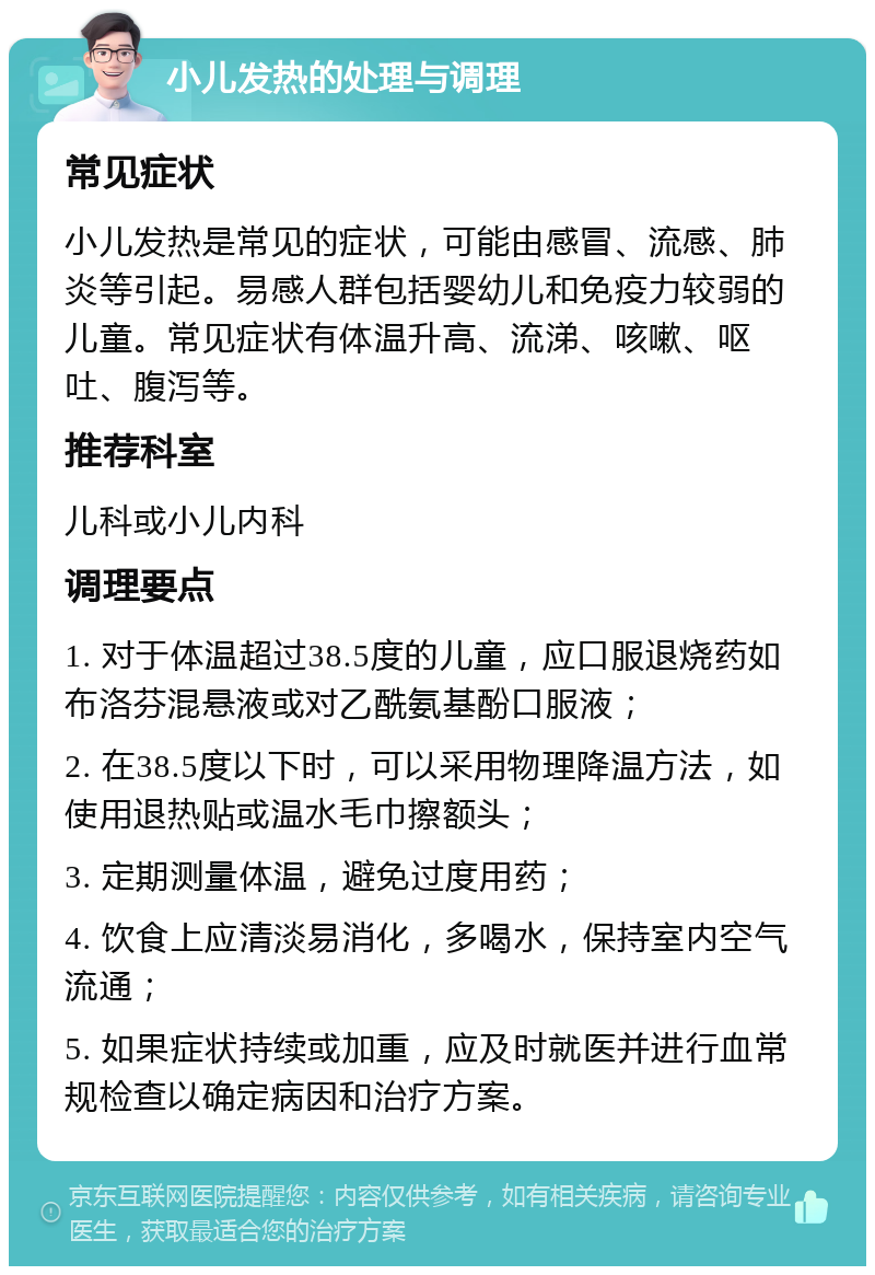 小儿发热的处理与调理 常见症状 小儿发热是常见的症状，可能由感冒、流感、肺炎等引起。易感人群包括婴幼儿和免疫力较弱的儿童。常见症状有体温升高、流涕、咳嗽、呕吐、腹泻等。 推荐科室 儿科或小儿内科 调理要点 1. 对于体温超过38.5度的儿童，应口服退烧药如布洛芬混悬液或对乙酰氨基酚口服液； 2. 在38.5度以下时，可以采用物理降温方法，如使用退热贴或温水毛巾擦额头； 3. 定期测量体温，避免过度用药； 4. 饮食上应清淡易消化，多喝水，保持室内空气流通； 5. 如果症状持续或加重，应及时就医并进行血常规检查以确定病因和治疗方案。