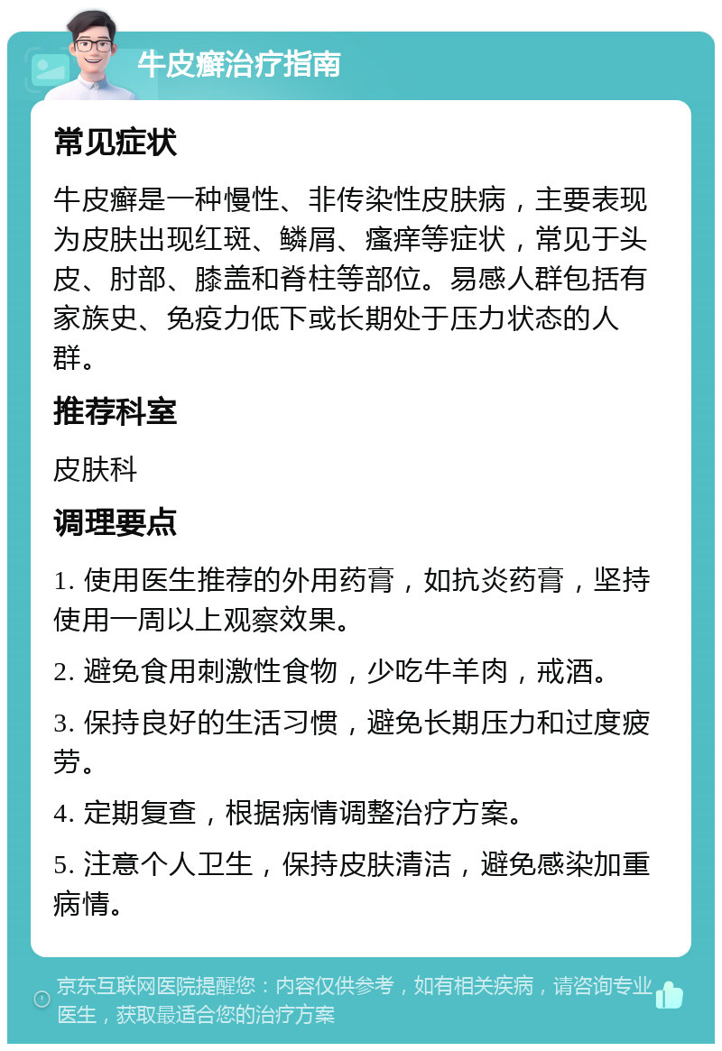 牛皮癣治疗指南 常见症状 牛皮癣是一种慢性、非传染性皮肤病，主要表现为皮肤出现红斑、鳞屑、瘙痒等症状，常见于头皮、肘部、膝盖和脊柱等部位。易感人群包括有家族史、免疫力低下或长期处于压力状态的人群。 推荐科室 皮肤科 调理要点 1. 使用医生推荐的外用药膏，如抗炎药膏，坚持使用一周以上观察效果。 2. 避免食用刺激性食物，少吃牛羊肉，戒酒。 3. 保持良好的生活习惯，避免长期压力和过度疲劳。 4. 定期复查，根据病情调整治疗方案。 5. 注意个人卫生，保持皮肤清洁，避免感染加重病情。