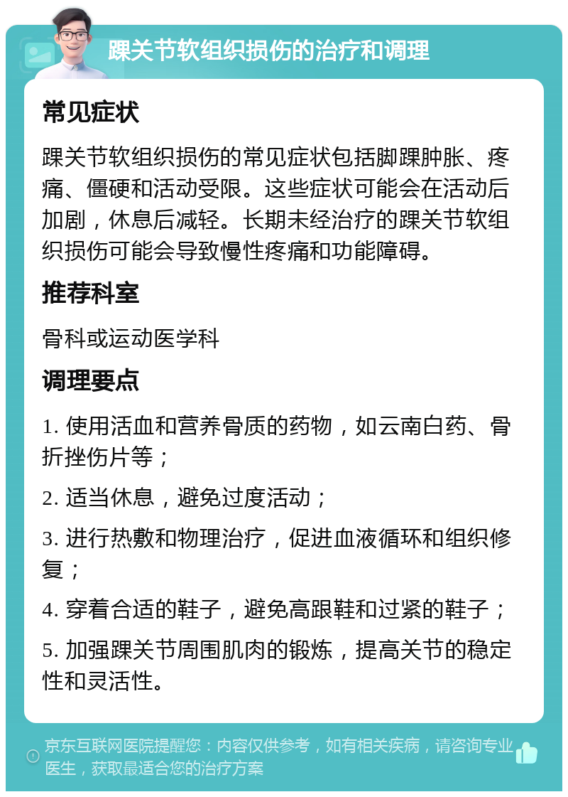 踝关节软组织损伤的治疗和调理 常见症状 踝关节软组织损伤的常见症状包括脚踝肿胀、疼痛、僵硬和活动受限。这些症状可能会在活动后加剧，休息后减轻。长期未经治疗的踝关节软组织损伤可能会导致慢性疼痛和功能障碍。 推荐科室 骨科或运动医学科 调理要点 1. 使用活血和营养骨质的药物，如云南白药、骨折挫伤片等； 2. 适当休息，避免过度活动； 3. 进行热敷和物理治疗，促进血液循环和组织修复； 4. 穿着合适的鞋子，避免高跟鞋和过紧的鞋子； 5. 加强踝关节周围肌肉的锻炼，提高关节的稳定性和灵活性。