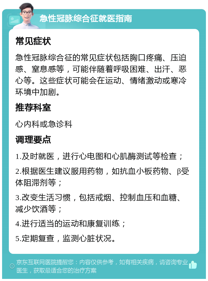 急性冠脉综合征就医指南 常见症状 急性冠脉综合征的常见症状包括胸口疼痛、压迫感、窒息感等，可能伴随着呼吸困难、出汗、恶心等。这些症状可能会在运动、情绪激动或寒冷环境中加剧。 推荐科室 心内科或急诊科 调理要点 1.及时就医，进行心电图和心肌酶测试等检查； 2.根据医生建议服用药物，如抗血小板药物、β受体阻滞剂等； 3.改变生活习惯，包括戒烟、控制血压和血糖、减少饮酒等； 4.进行适当的运动和康复训练； 5.定期复查，监测心脏状况。