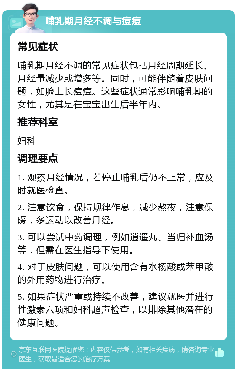 哺乳期月经不调与痘痘 常见症状 哺乳期月经不调的常见症状包括月经周期延长、月经量减少或增多等。同时，可能伴随着皮肤问题，如脸上长痘痘。这些症状通常影响哺乳期的女性，尤其是在宝宝出生后半年内。 推荐科室 妇科 调理要点 1. 观察月经情况，若停止哺乳后仍不正常，应及时就医检查。 2. 注意饮食，保持规律作息，减少熬夜，注意保暖，多运动以改善月经。 3. 可以尝试中药调理，例如逍遥丸、当归补血汤等，但需在医生指导下使用。 4. 对于皮肤问题，可以使用含有水杨酸或苯甲酸的外用药物进行治疗。 5. 如果症状严重或持续不改善，建议就医并进行性激素六项和妇科超声检查，以排除其他潜在的健康问题。