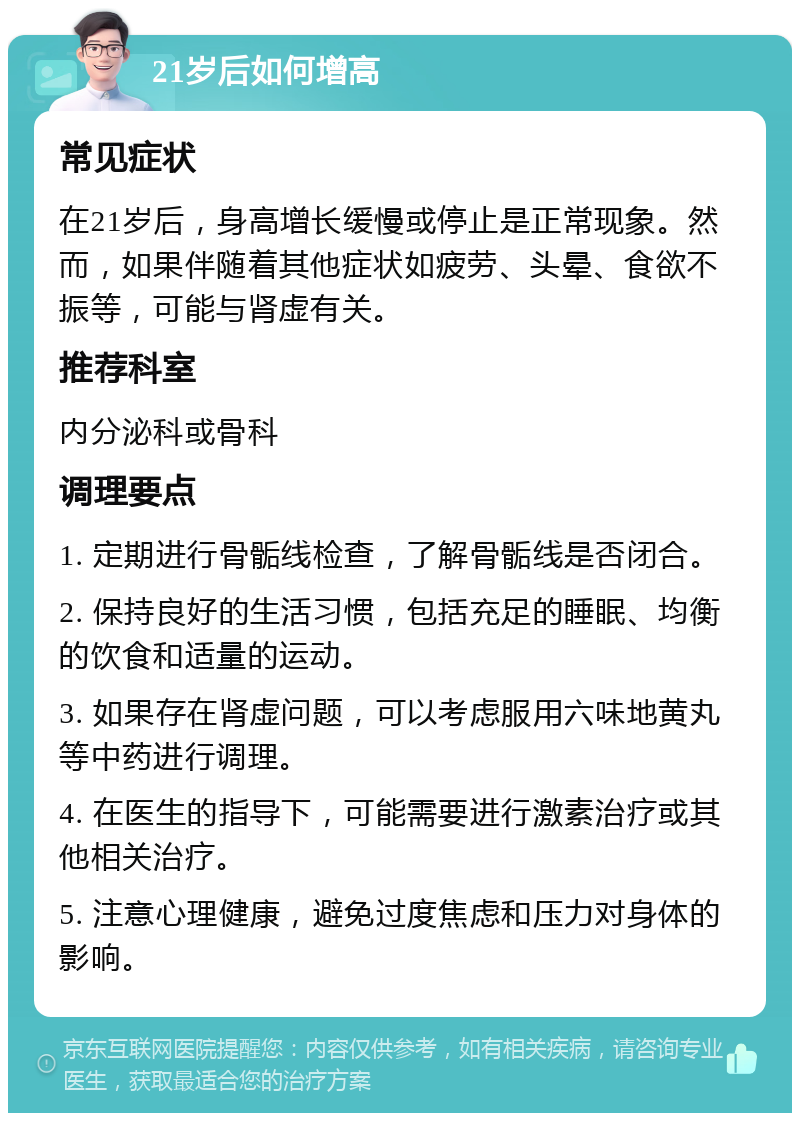 21岁后如何增高 常见症状 在21岁后，身高增长缓慢或停止是正常现象。然而，如果伴随着其他症状如疲劳、头晕、食欲不振等，可能与肾虚有关。 推荐科室 内分泌科或骨科 调理要点 1. 定期进行骨骺线检查，了解骨骺线是否闭合。 2. 保持良好的生活习惯，包括充足的睡眠、均衡的饮食和适量的运动。 3. 如果存在肾虚问题，可以考虑服用六味地黄丸等中药进行调理。 4. 在医生的指导下，可能需要进行激素治疗或其他相关治疗。 5. 注意心理健康，避免过度焦虑和压力对身体的影响。