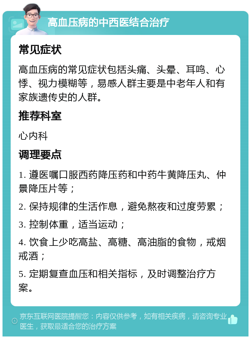 高血压病的中西医结合治疗 常见症状 高血压病的常见症状包括头痛、头晕、耳鸣、心悸、视力模糊等，易感人群主要是中老年人和有家族遗传史的人群。 推荐科室 心内科 调理要点 1. 遵医嘱口服西药降压药和中药牛黄降压丸、仲景降压片等； 2. 保持规律的生活作息，避免熬夜和过度劳累； 3. 控制体重，适当运动； 4. 饮食上少吃高盐、高糖、高油脂的食物，戒烟戒酒； 5. 定期复查血压和相关指标，及时调整治疗方案。