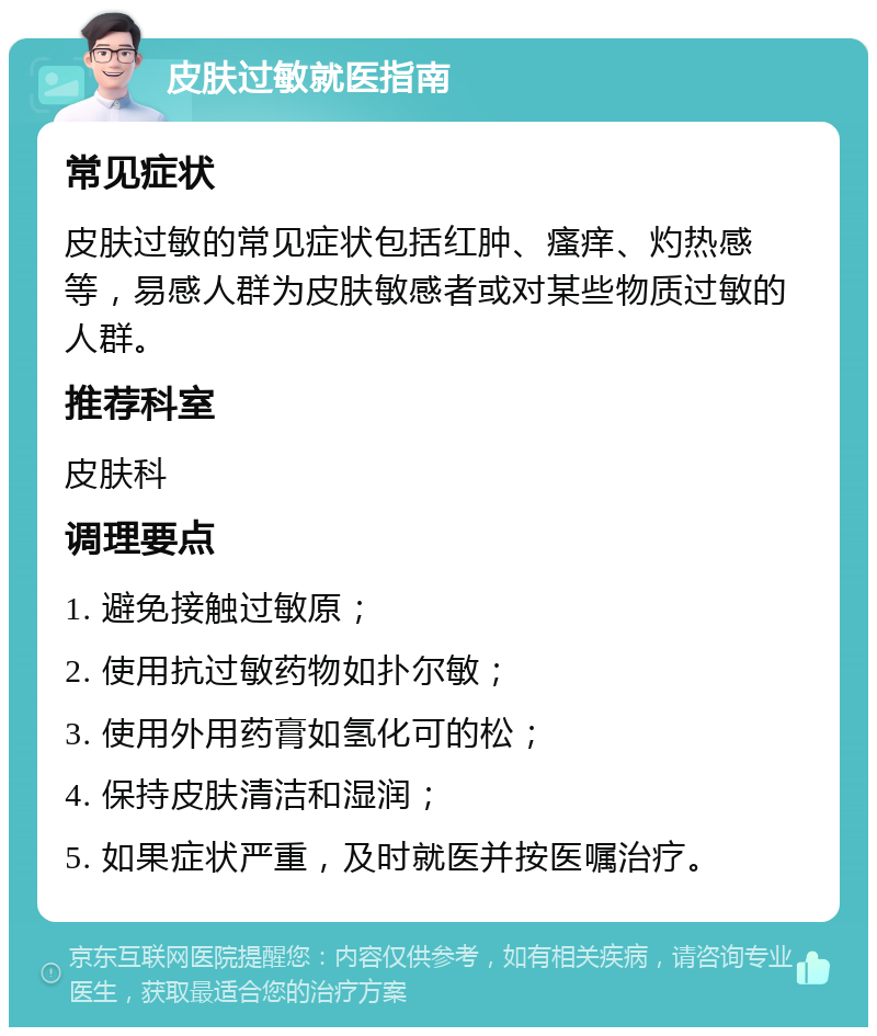 皮肤过敏就医指南 常见症状 皮肤过敏的常见症状包括红肿、瘙痒、灼热感等，易感人群为皮肤敏感者或对某些物质过敏的人群。 推荐科室 皮肤科 调理要点 1. 避免接触过敏原； 2. 使用抗过敏药物如扑尔敏； 3. 使用外用药膏如氢化可的松； 4. 保持皮肤清洁和湿润； 5. 如果症状严重，及时就医并按医嘱治疗。