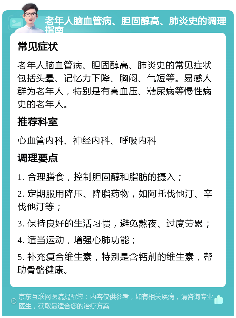 老年人脑血管病、胆固醇高、肺炎史的调理指南 常见症状 老年人脑血管病、胆固醇高、肺炎史的常见症状包括头晕、记忆力下降、胸闷、气短等。易感人群为老年人，特别是有高血压、糖尿病等慢性病史的老年人。 推荐科室 心血管内科、神经内科、呼吸内科 调理要点 1. 合理膳食，控制胆固醇和脂肪的摄入； 2. 定期服用降压、降脂药物，如阿托伐他汀、辛伐他汀等； 3. 保持良好的生活习惯，避免熬夜、过度劳累； 4. 适当运动，增强心肺功能； 5. 补充复合维生素，特别是含钙剂的维生素，帮助骨骼健康。