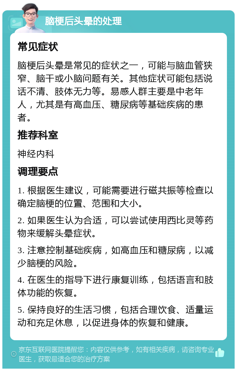 脑梗后头晕的处理 常见症状 脑梗后头晕是常见的症状之一，可能与脑血管狭窄、脑干或小脑问题有关。其他症状可能包括说话不清、肢体无力等。易感人群主要是中老年人，尤其是有高血压、糖尿病等基础疾病的患者。 推荐科室 神经内科 调理要点 1. 根据医生建议，可能需要进行磁共振等检查以确定脑梗的位置、范围和大小。 2. 如果医生认为合适，可以尝试使用西比灵等药物来缓解头晕症状。 3. 注意控制基础疾病，如高血压和糖尿病，以减少脑梗的风险。 4. 在医生的指导下进行康复训练，包括语言和肢体功能的恢复。 5. 保持良好的生活习惯，包括合理饮食、适量运动和充足休息，以促进身体的恢复和健康。