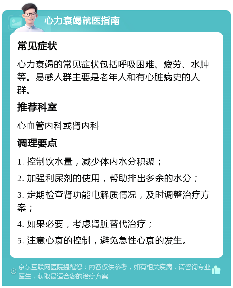 心力衰竭就医指南 常见症状 心力衰竭的常见症状包括呼吸困难、疲劳、水肿等。易感人群主要是老年人和有心脏病史的人群。 推荐科室 心血管内科或肾内科 调理要点 1. 控制饮水量，减少体内水分积聚； 2. 加强利尿剂的使用，帮助排出多余的水分； 3. 定期检查肾功能电解质情况，及时调整治疗方案； 4. 如果必要，考虑肾脏替代治疗； 5. 注意心衰的控制，避免急性心衰的发生。