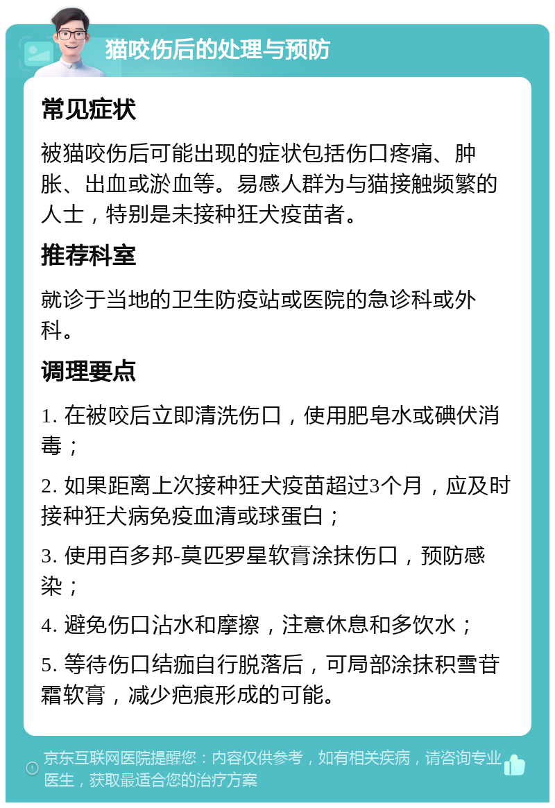 猫咬伤后的处理与预防 常见症状 被猫咬伤后可能出现的症状包括伤口疼痛、肿胀、出血或淤血等。易感人群为与猫接触频繁的人士，特别是未接种狂犬疫苗者。 推荐科室 就诊于当地的卫生防疫站或医院的急诊科或外科。 调理要点 1. 在被咬后立即清洗伤口，使用肥皂水或碘伏消毒； 2. 如果距离上次接种狂犬疫苗超过3个月，应及时接种狂犬病免疫血清或球蛋白； 3. 使用百多邦-莫匹罗星软膏涂抹伤口，预防感染； 4. 避免伤口沾水和摩擦，注意休息和多饮水； 5. 等待伤口结痂自行脱落后，可局部涂抹积雪苷霜软膏，减少疤痕形成的可能。