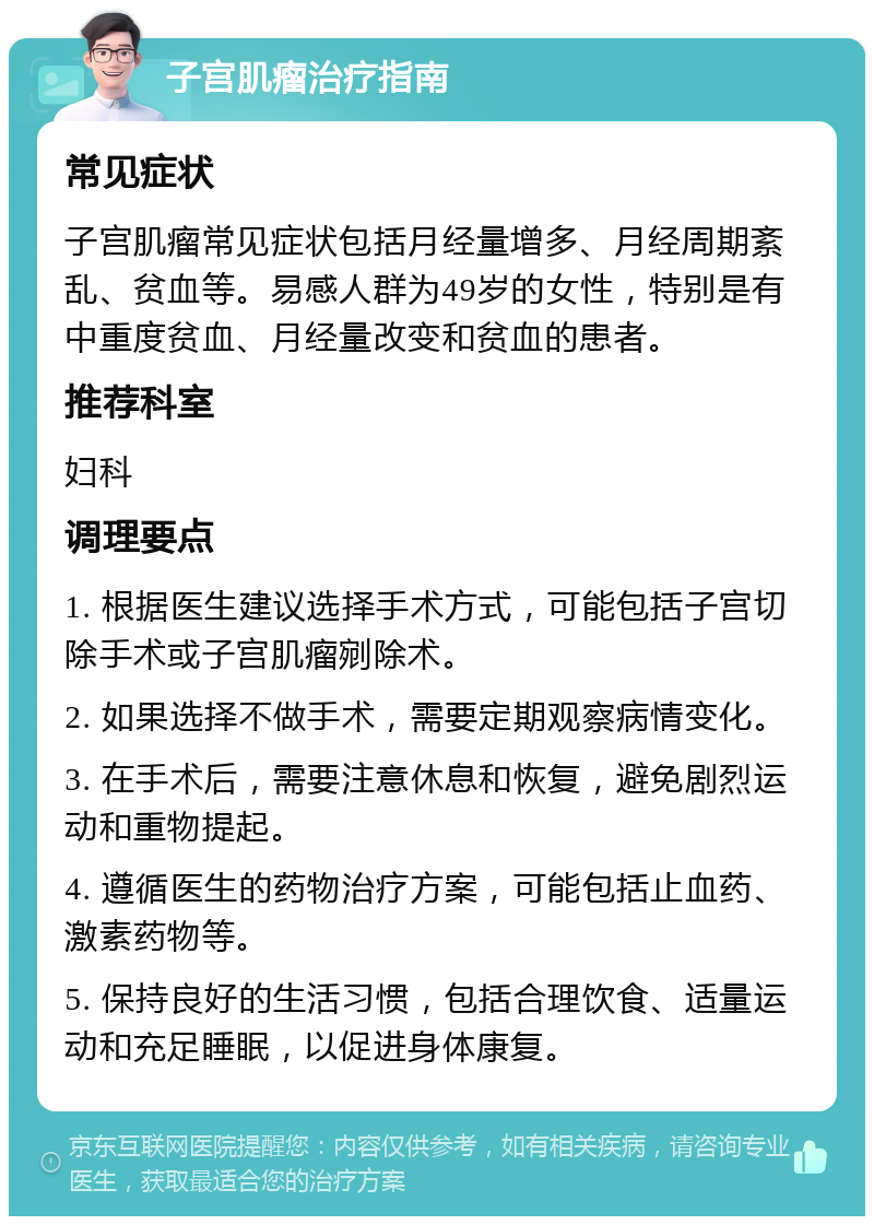 子宫肌瘤治疗指南 常见症状 子宫肌瘤常见症状包括月经量增多、月经周期紊乱、贫血等。易感人群为49岁的女性，特别是有中重度贫血、月经量改变和贫血的患者。 推荐科室 妇科 调理要点 1. 根据医生建议选择手术方式，可能包括子宫切除手术或子宫肌瘤剜除术。 2. 如果选择不做手术，需要定期观察病情变化。 3. 在手术后，需要注意休息和恢复，避免剧烈运动和重物提起。 4. 遵循医生的药物治疗方案，可能包括止血药、激素药物等。 5. 保持良好的生活习惯，包括合理饮食、适量运动和充足睡眠，以促进身体康复。