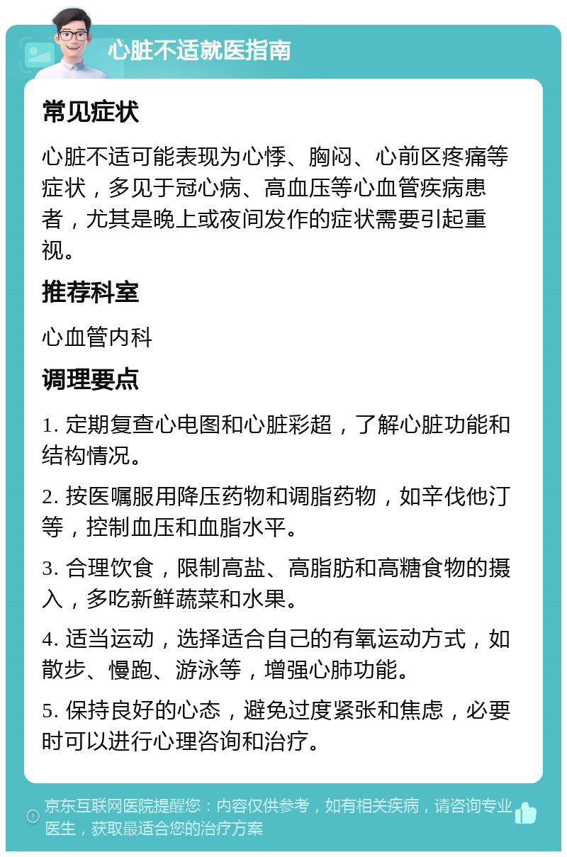 心脏不适就医指南 常见症状 心脏不适可能表现为心悸、胸闷、心前区疼痛等症状，多见于冠心病、高血压等心血管疾病患者，尤其是晚上或夜间发作的症状需要引起重视。 推荐科室 心血管内科 调理要点 1. 定期复查心电图和心脏彩超，了解心脏功能和结构情况。 2. 按医嘱服用降压药物和调脂药物，如辛伐他汀等，控制血压和血脂水平。 3. 合理饮食，限制高盐、高脂肪和高糖食物的摄入，多吃新鲜蔬菜和水果。 4. 适当运动，选择适合自己的有氧运动方式，如散步、慢跑、游泳等，增强心肺功能。 5. 保持良好的心态，避免过度紧张和焦虑，必要时可以进行心理咨询和治疗。