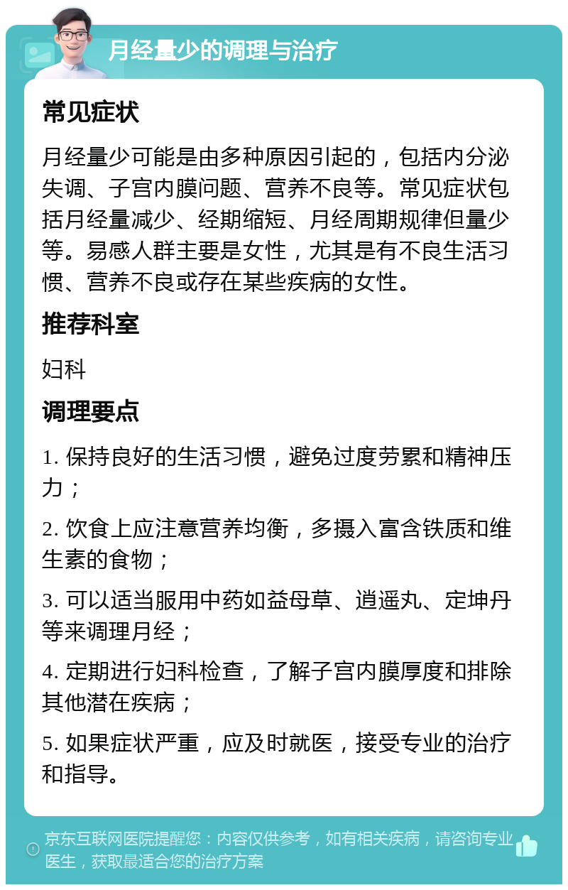 月经量少的调理与治疗 常见症状 月经量少可能是由多种原因引起的，包括内分泌失调、子宫内膜问题、营养不良等。常见症状包括月经量减少、经期缩短、月经周期规律但量少等。易感人群主要是女性，尤其是有不良生活习惯、营养不良或存在某些疾病的女性。 推荐科室 妇科 调理要点 1. 保持良好的生活习惯，避免过度劳累和精神压力； 2. 饮食上应注意营养均衡，多摄入富含铁质和维生素的食物； 3. 可以适当服用中药如益母草、逍遥丸、定坤丹等来调理月经； 4. 定期进行妇科检查，了解子宫内膜厚度和排除其他潜在疾病； 5. 如果症状严重，应及时就医，接受专业的治疗和指导。