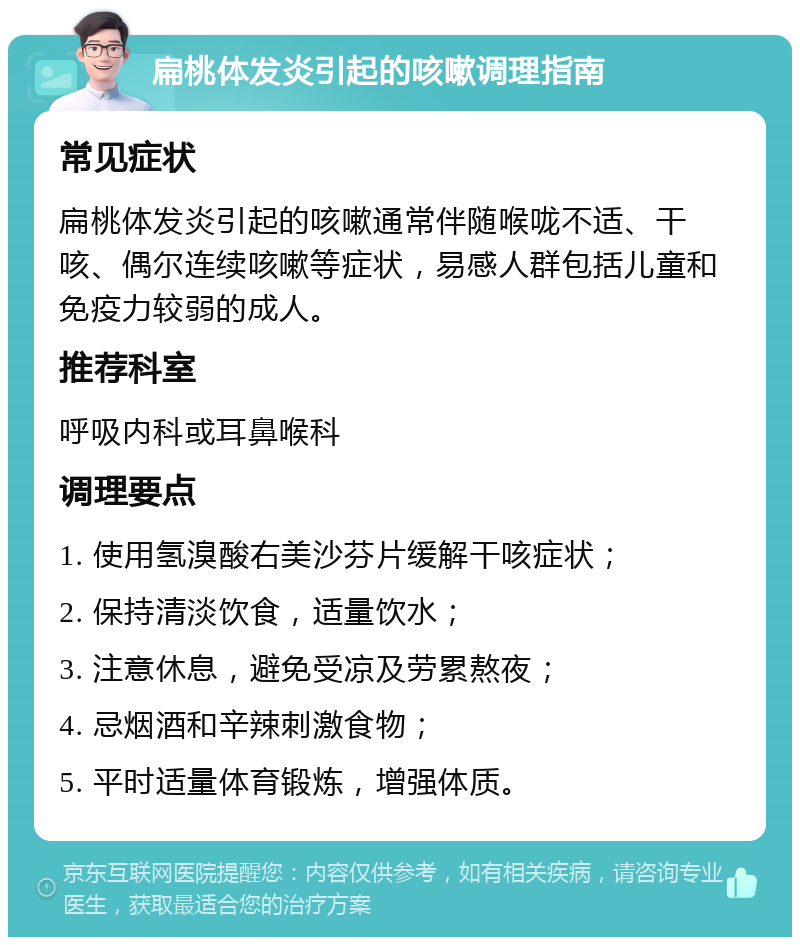 扁桃体发炎引起的咳嗽调理指南 常见症状 扁桃体发炎引起的咳嗽通常伴随喉咙不适、干咳、偶尔连续咳嗽等症状，易感人群包括儿童和免疫力较弱的成人。 推荐科室 呼吸内科或耳鼻喉科 调理要点 1. 使用氢溴酸右美沙芬片缓解干咳症状； 2. 保持清淡饮食，适量饮水； 3. 注意休息，避免受凉及劳累熬夜； 4. 忌烟酒和辛辣刺激食物； 5. 平时适量体育锻炼，增强体质。