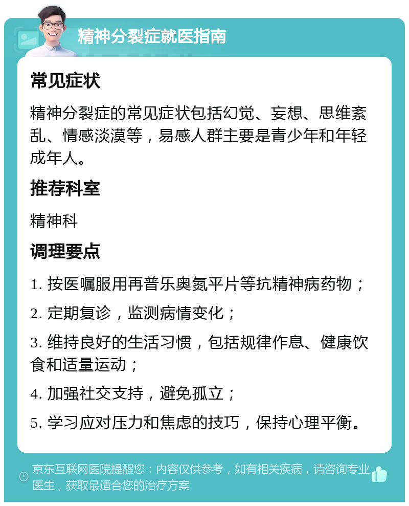 精神分裂症就医指南 常见症状 精神分裂症的常见症状包括幻觉、妄想、思维紊乱、情感淡漠等，易感人群主要是青少年和年轻成年人。 推荐科室 精神科 调理要点 1. 按医嘱服用再普乐奥氮平片等抗精神病药物； 2. 定期复诊，监测病情变化； 3. 维持良好的生活习惯，包括规律作息、健康饮食和适量运动； 4. 加强社交支持，避免孤立； 5. 学习应对压力和焦虑的技巧，保持心理平衡。