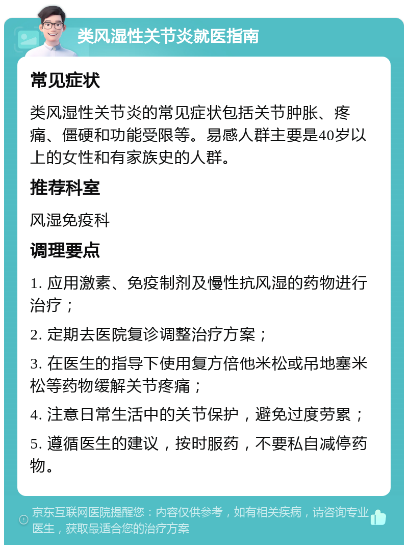 类风湿性关节炎就医指南 常见症状 类风湿性关节炎的常见症状包括关节肿胀、疼痛、僵硬和功能受限等。易感人群主要是40岁以上的女性和有家族史的人群。 推荐科室 风湿免疫科 调理要点 1. 应用激素、免疫制剂及慢性抗风湿的药物进行治疗； 2. 定期去医院复诊调整治疗方案； 3. 在医生的指导下使用复方倍他米松或吊地塞米松等药物缓解关节疼痛； 4. 注意日常生活中的关节保护，避免过度劳累； 5. 遵循医生的建议，按时服药，不要私自减停药物。