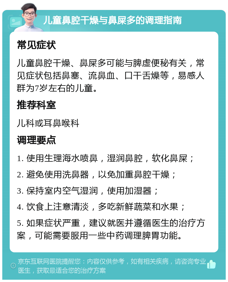 儿童鼻腔干燥与鼻屎多的调理指南 常见症状 儿童鼻腔干燥、鼻屎多可能与脾虚便秘有关，常见症状包括鼻塞、流鼻血、口干舌燥等，易感人群为7岁左右的儿童。 推荐科室 儿科或耳鼻喉科 调理要点 1. 使用生理海水喷鼻，湿润鼻腔，软化鼻屎； 2. 避免使用洗鼻器，以免加重鼻腔干燥； 3. 保持室内空气湿润，使用加湿器； 4. 饮食上注意清淡，多吃新鲜蔬菜和水果； 5. 如果症状严重，建议就医并遵循医生的治疗方案，可能需要服用一些中药调理脾胃功能。