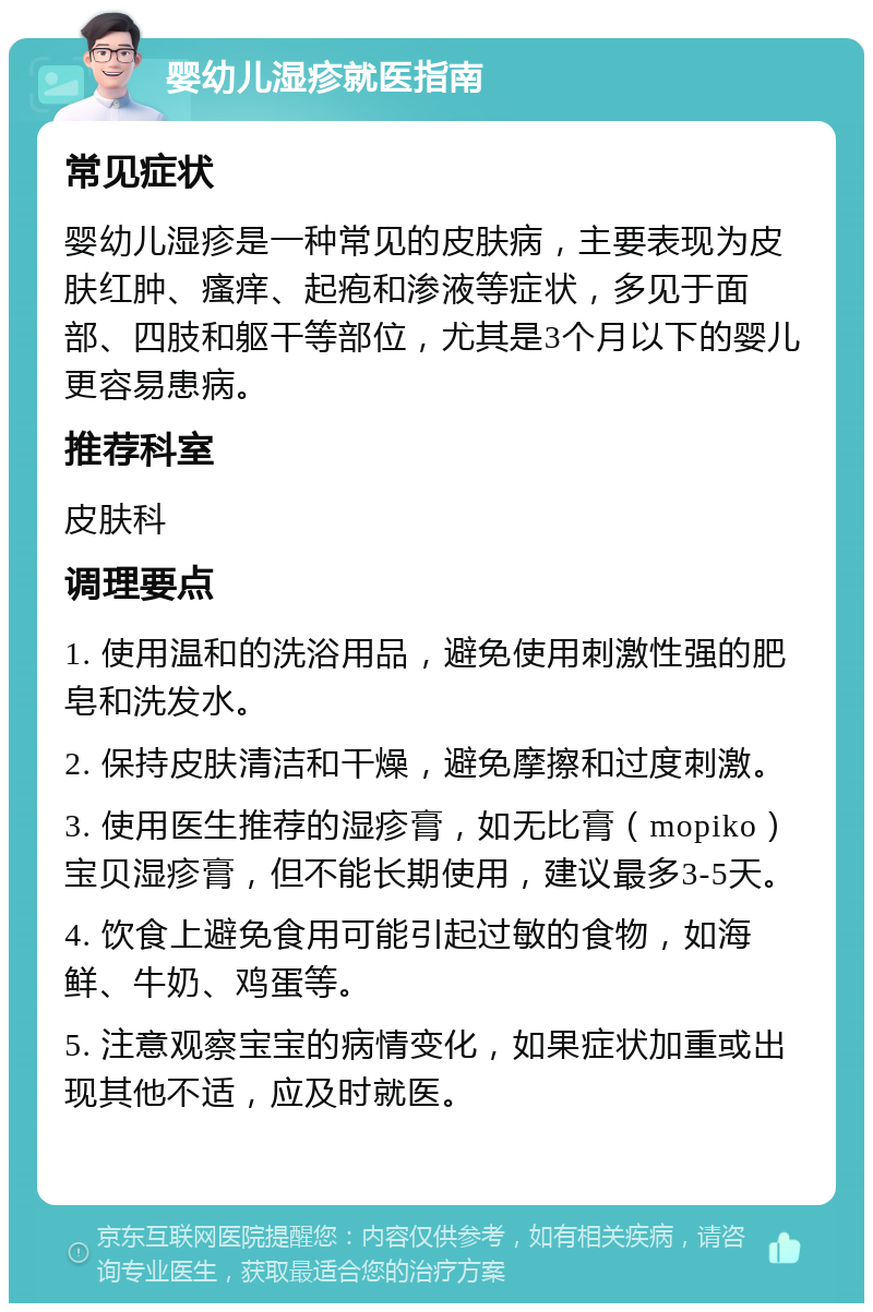 婴幼儿湿疹就医指南 常见症状 婴幼儿湿疹是一种常见的皮肤病，主要表现为皮肤红肿、瘙痒、起疱和渗液等症状，多见于面部、四肢和躯干等部位，尤其是3个月以下的婴儿更容易患病。 推荐科室 皮肤科 调理要点 1. 使用温和的洗浴用品，避免使用刺激性强的肥皂和洗发水。 2. 保持皮肤清洁和干燥，避免摩擦和过度刺激。 3. 使用医生推荐的湿疹膏，如无比膏（mopiko）宝贝湿疹膏，但不能长期使用，建议最多3-5天。 4. 饮食上避免食用可能引起过敏的食物，如海鲜、牛奶、鸡蛋等。 5. 注意观察宝宝的病情变化，如果症状加重或出现其他不适，应及时就医。