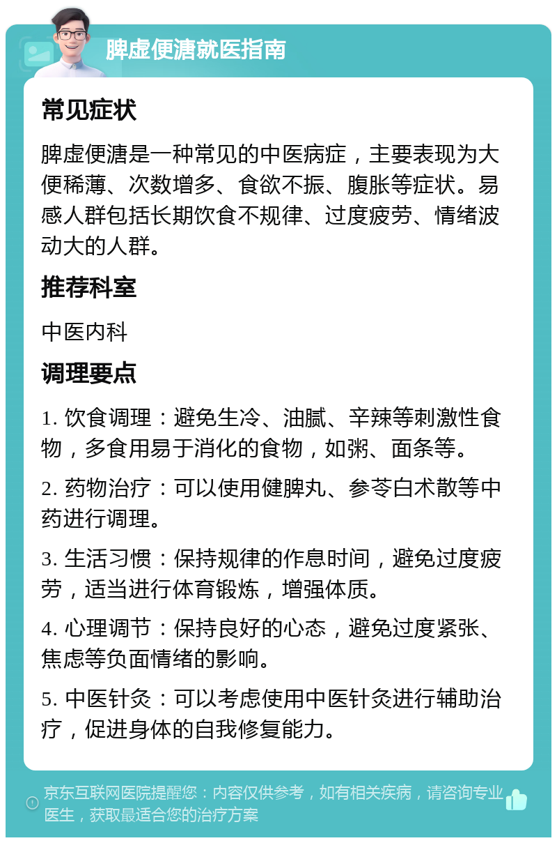 脾虚便溏就医指南 常见症状 脾虚便溏是一种常见的中医病症，主要表现为大便稀薄、次数增多、食欲不振、腹胀等症状。易感人群包括长期饮食不规律、过度疲劳、情绪波动大的人群。 推荐科室 中医内科 调理要点 1. 饮食调理：避免生冷、油腻、辛辣等刺激性食物，多食用易于消化的食物，如粥、面条等。 2. 药物治疗：可以使用健脾丸、参苓白术散等中药进行调理。 3. 生活习惯：保持规律的作息时间，避免过度疲劳，适当进行体育锻炼，增强体质。 4. 心理调节：保持良好的心态，避免过度紧张、焦虑等负面情绪的影响。 5. 中医针灸：可以考虑使用中医针灸进行辅助治疗，促进身体的自我修复能力。