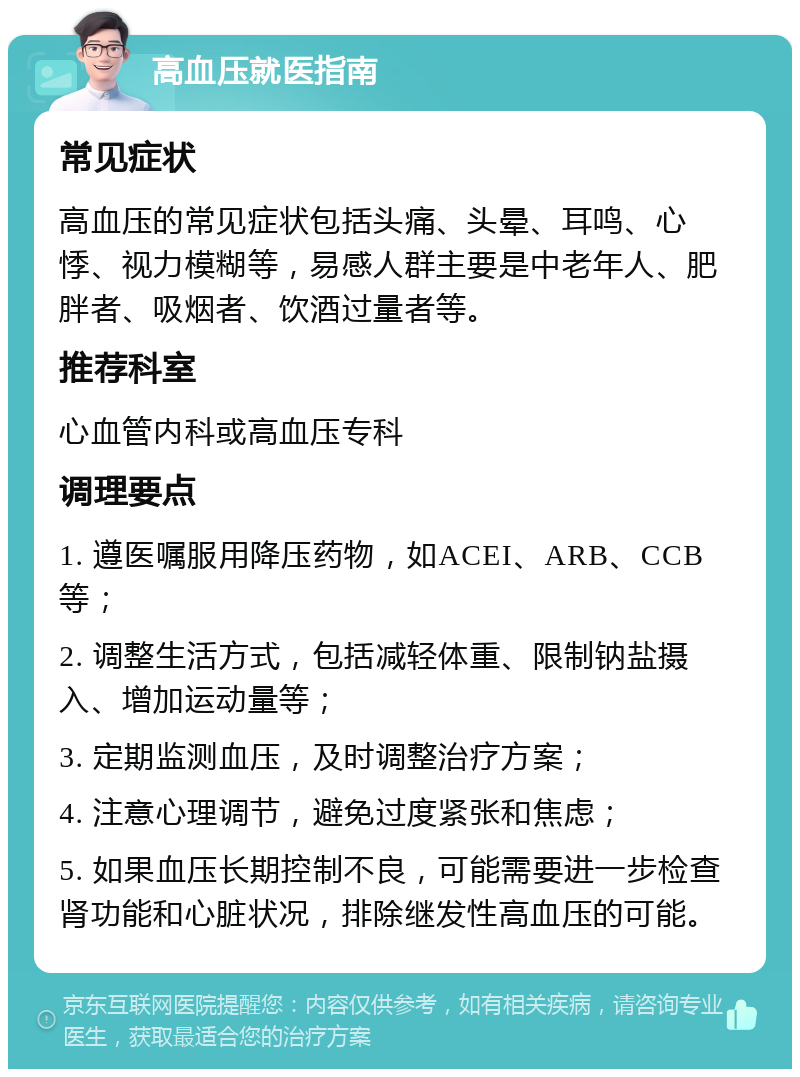 高血压就医指南 常见症状 高血压的常见症状包括头痛、头晕、耳鸣、心悸、视力模糊等，易感人群主要是中老年人、肥胖者、吸烟者、饮酒过量者等。 推荐科室 心血管内科或高血压专科 调理要点 1. 遵医嘱服用降压药物，如ACEI、ARB、CCB等； 2. 调整生活方式，包括减轻体重、限制钠盐摄入、增加运动量等； 3. 定期监测血压，及时调整治疗方案； 4. 注意心理调节，避免过度紧张和焦虑； 5. 如果血压长期控制不良，可能需要进一步检查肾功能和心脏状况，排除继发性高血压的可能。