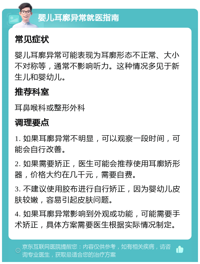 婴儿耳廓异常就医指南 常见症状 婴儿耳廓异常可能表现为耳廓形态不正常、大小不对称等，通常不影响听力。这种情况多见于新生儿和婴幼儿。 推荐科室 耳鼻喉科或整形外科 调理要点 1. 如果耳廓异常不明显，可以观察一段时间，可能会自行改善。 2. 如果需要矫正，医生可能会推荐使用耳廓矫形器，价格大约在几千元，需要自费。 3. 不建议使用胶布进行自行矫正，因为婴幼儿皮肤较嫩，容易引起皮肤问题。 4. 如果耳廓异常影响到外观或功能，可能需要手术矫正，具体方案需要医生根据实际情况制定。