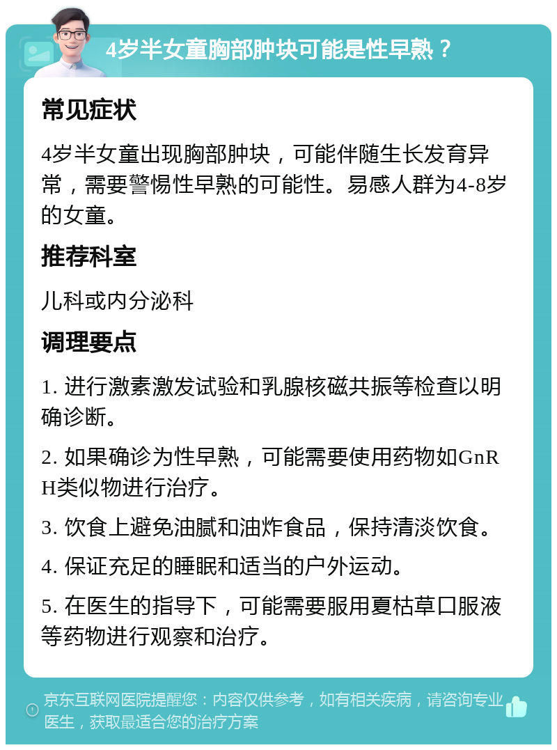 4岁半女童胸部肿块可能是性早熟？ 常见症状 4岁半女童出现胸部肿块，可能伴随生长发育异常，需要警惕性早熟的可能性。易感人群为4-8岁的女童。 推荐科室 儿科或内分泌科 调理要点 1. 进行激素激发试验和乳腺核磁共振等检查以明确诊断。 2. 如果确诊为性早熟，可能需要使用药物如GnRH类似物进行治疗。 3. 饮食上避免油腻和油炸食品，保持清淡饮食。 4. 保证充足的睡眠和适当的户外运动。 5. 在医生的指导下，可能需要服用夏枯草口服液等药物进行观察和治疗。