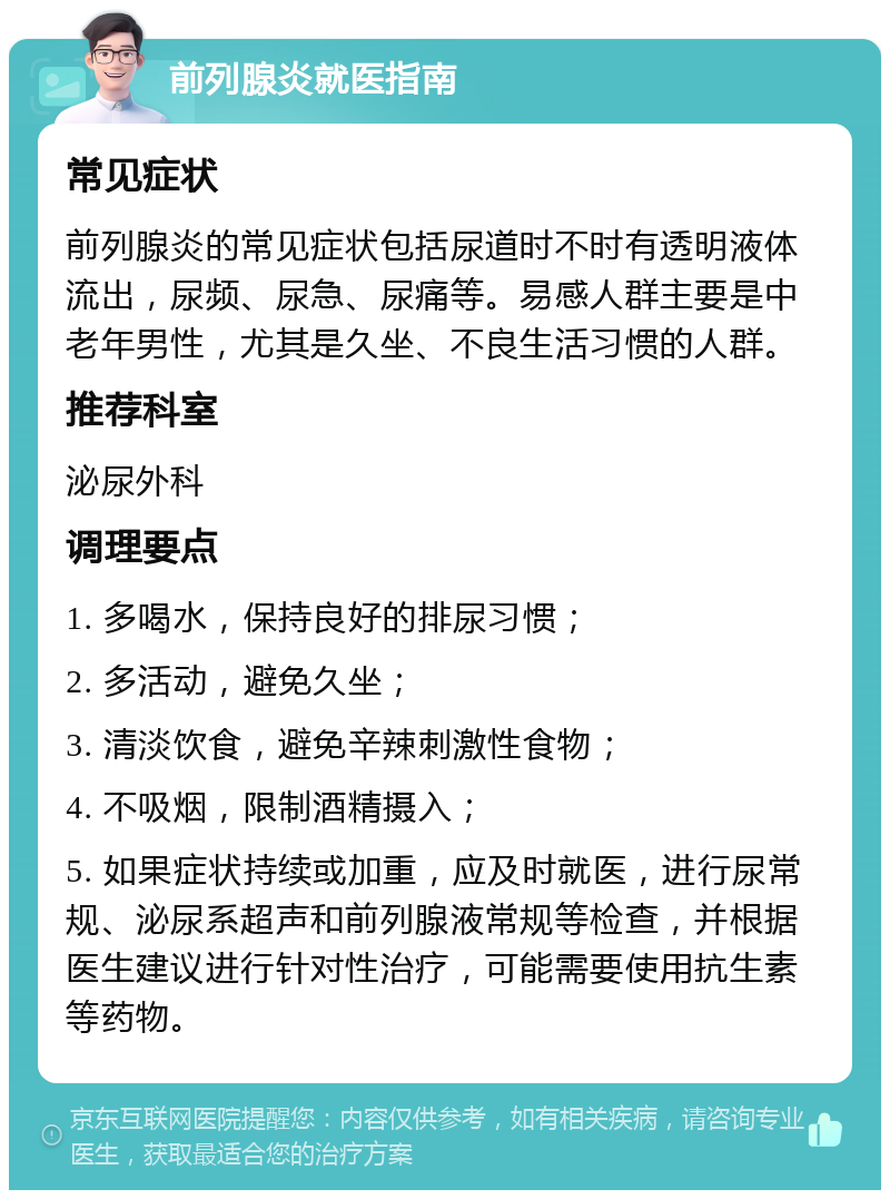 前列腺炎就医指南 常见症状 前列腺炎的常见症状包括尿道时不时有透明液体流出，尿频、尿急、尿痛等。易感人群主要是中老年男性，尤其是久坐、不良生活习惯的人群。 推荐科室 泌尿外科 调理要点 1. 多喝水，保持良好的排尿习惯； 2. 多活动，避免久坐； 3. 清淡饮食，避免辛辣刺激性食物； 4. 不吸烟，限制酒精摄入； 5. 如果症状持续或加重，应及时就医，进行尿常规、泌尿系超声和前列腺液常规等检查，并根据医生建议进行针对性治疗，可能需要使用抗生素等药物。